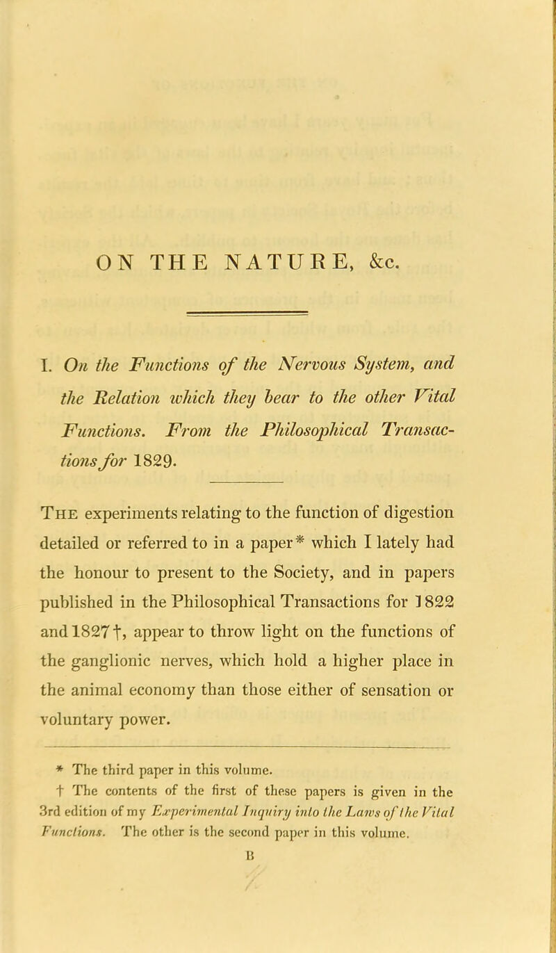 ON THE NATURE, &c. 1. On the Functions of the Nervous System, and the Relation which they hear to the other Vital Functions. From the Philosophical Transac- tions/or 1829. The experiments relating to the function of digestion detailed or referred to in a paper* which I lately had the honour to present to the Society, and in papers published in the Philosophical Transactions for 1822 and 18271J appear to throw light on the functions of the ganglionic nerves, which hold a higher place in the animal economy than those either of sensation or voluntary power. * The third paper in this volume. t The contents of the first of these papers is given in the 3rd edition of my Ej^perivumtul Inquiry into the Laws of ike Vital Functions. The other is the second paper in this volume. B