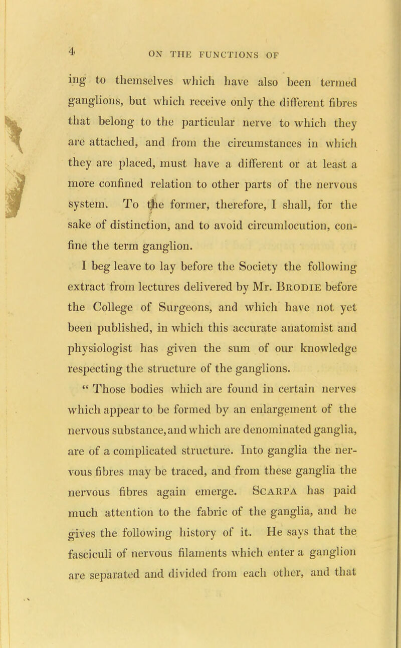 ing to themselves wliich have also been termed ganglions, but which receive only the different fibres that belong to the particular nerve to which they are attached, and from the circumstances in which they are placed, must have a different or at least a more confined relation to other parts of the nervous system. To ^e former, therefore, I shall, for the sake of distinction, and to avoid circumlocution, con- fine the term ganglion. I beg leave to lay before the Society the following extract from lectures delivered by Mr. Brodie before the College of Surgeons, and which have not yet been published, in which this accurate anatomist and physiologist has given the sum of our knowledge respecting the structure of the ganglions.  Those bodies which are found in certain nerves which appear to be formed by an enlargement of the nervous substance, and which are denominated ganglia, are of a complicated structure. Into ganglia the ner- vous fibres may be traced, and from these ganglia the nervous fibres again emerge. Scarpa has paid much attention to the fabric of the ganglia, and he gives the following history of it. He says that the fasciculi of nervous filaments which enter a ganglion are separated and divided iirom each other, and that