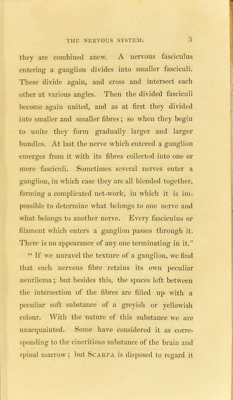 they are combined anew. A nervous fasciculus entering- a ganglion divides into smaller fasciculi. These divide again, and cross and intersect each other at various angles. Then the divided fasciculi become again united, and as at first they divided into smaller and smaller fibres; so when they begin to unite they form gradually larger and larger bundles. At last the nerve which entered a ganglion emerges from it with its fibres collected into one or more fasciculi. Sometimes several nerves enter a ganglion, in which case they are all blended together, forming a complicated net-work, in which it is im- possible to determine what belongs to one nerve and what belongs to another nerve. Every fasciculus or filament which enters a ganglion passes through it. There is no appearance of any one terminating in it.  If v/e unravel the texture of a ganglion, we find that each nervous fibre retains its own peculiar neurilema; but besides this, the spaces left between the intersection of the fibres are filled up with a peculiar soft substance of a greyish or yellowish colour. With the nature of this substance we are unacquainted. Some have considered it as corre- sponding to the cineritious substance of the brain and spinal marrow; but Scarpa is disposed to regard it