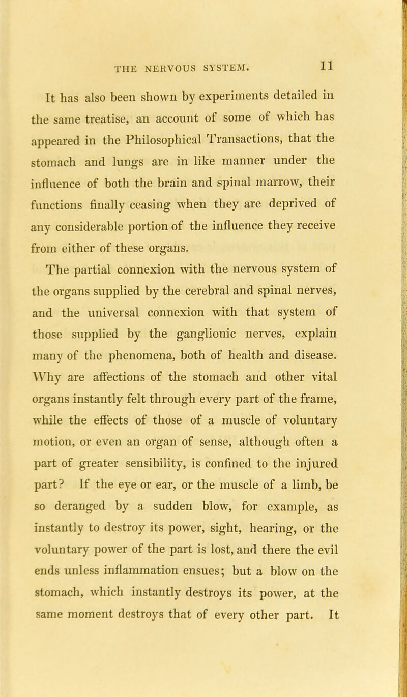 It has also been shown by experiments detailed in the same treatise, an account of some of which has appeared in the Philosophical Transactions, that the stomach and lungs are in like manner under the influence of both the brain and spinal marrow, their functions finally ceasing when they are deprived of any considerable portion of the influence they receive from either of these organs. The partial connexion with the nervous system of the organs supplied by the cerebral and spinal nerves, and the universal connexion with that system of those supplied by the ganglionic nerves, explain many of the phenomena, both of health and disease. Why are affections of the stomach and other vital organs instantly felt through every part of the frame, while the effects of those of a muscle of voluntary motion, or even an organ of sense, although often a part of greater sensibility, is confined to the injured part? If the eye or ear, or the muscle of a limb, be so deranged by a sudden blow, for example, as instantly to destroy its power, sight, hearing, or the voluntary power of the part is lost, and there the evil ends unless inflammation ensues; but a blow on the stomach, which instantly destroys its power, at the same moment destroys that of every other part. It