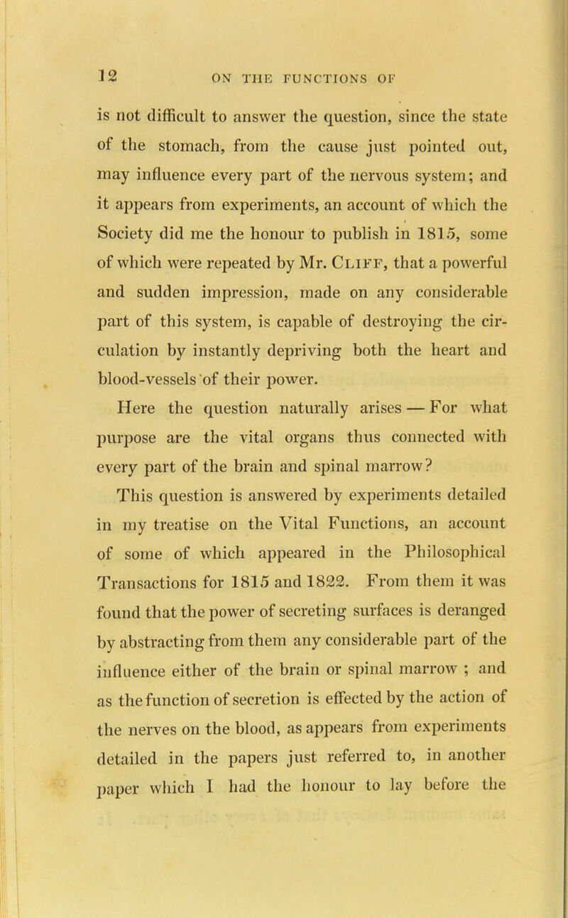 is not difficult to answer the question, since the state of the stomach, from the cause just pointed out, may influence every part of the nervous system; and it appears from experiments, an account of which the Society did me the honour to publish in 1815, some of which were repeated by Mr. Cliff, that a powerful and sudden impression, made on any considerable part of this system, is capable of destroying the cir- culation by instantly depriving both the heart and blood-vessels of their power. Here the question naturally arises — For what purpose are the vital organs thus connected with every part of the brain and spinal marrow? This question is answered by experiments detailed in my treatise on the Vital Functions, an account of some of which appeared in the Philosophical Transactions for 1815 and 1822. From them it was found that the power of secreting surfaces is deranged by abstracting from them any considerable part of the influence either of the brain or spinal marrow ; and as the function of secretion is effected by the action of the nerves on the blood, as appears from experiments detailed in the papers just referred to, in another paper which I had the honour to lay before the