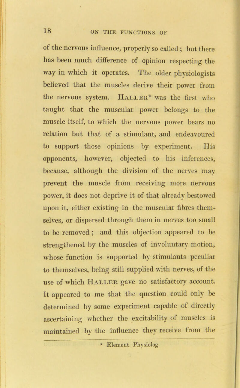 of the nervous influence, properly so called ; but there has been much difference of opinion respecting the way in which it operates. The older physiologists believed that the muscles derive their power from the nervous system. Halleii* was the first who taught that the muscular power belongs to the muscle itself, to which the nervous power bears no relation but that of a stimulant, and endeavoured to support those opinions by experiment. His opponents, however, objected to his inferences, because, although the division of the nerves may prevent the muscle from receiving more nervous power, it does not deprive it of that already bestowed upon it, either existing in the muscular fibres them- selves, or dispersed through them in nerves too small to be removed ; and this objection appeared to be strengthened by the muscles of involuntary motion, whose function is supported by stimulants peculiar to themselves, being still supplied with nerves, of the use of which Haller gave no satisfactory account. It appeared to me that the question could only be determined by some experiment capable of directly ascertaining whether the excitability of muscles is maintained by the influence they receive from the * Element. Physiolog.