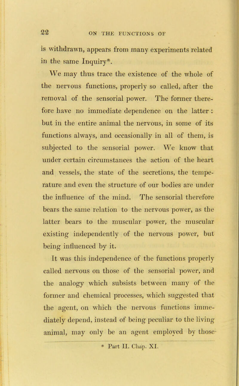 is withdrawn, appears from many experiments related in the same Inquiry*. We may thus trace the existence of the whole of the nervous functions, properly so called, after the removal of the sensorial power. The former there- fore have no immediate dependence on the latter: but in the entire animal the nervous, in some of its functions always, and occasionally in all of them, is subjected to the sensorial power. We know that under certain circumstances the action of the heart and vessels, the state of the secretions, the tempe- rature and even the structure of our bodies are under the influence of the mind. The sensorial therefore bears the same relation to the nervous power, as the latter bears to the muscular power, the muscular existing independently of the nervous power, but being influenced by it. It was this independence of the functions properly called nervous on those of the sensorial power, and the analogy which subsists between many of the former and chemical processes, which suggested that the agent, on which the nervous functions imme- diately depend, instead of being peculiar to the living animal, may only be an agent employed by those-