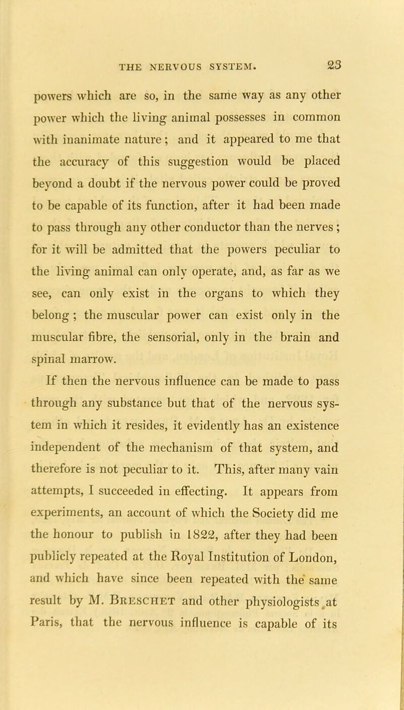 powers which are so, in the same way as any other power which the living animal possesses in common with inanimate nature ; and it appeared to me that the accuracy of this suggestion would be placed beyond a doubt if the nervous power could be proved to be capable of its function, after it had been made to pass through any other conductor than the nerves; for it will be admitted that the powers peculiar to the living animal can only operate, and, as far as we see, can only exist in the organs to which they belong; the muscular power can exist only in the muscular fibre, the sensorial, only in the brain and spinal marrow. If then the nervous influence can be made to pass through any substance but that of the nervous sys- tem in which it resides, it evidently has an existence independent of the mechanism of that system, and therefore is not peculiar to it. This, after many vain attempts, I succeeded in effecting. It appears from experiments, an account of which the Society did me the honour to publish in i 822, after they had been publicly repeated at the Royal Institution of London, and which have since been repeated with the same result by M. Breschet and other physiologists ^at Paris, that the nervous influence is capable of its