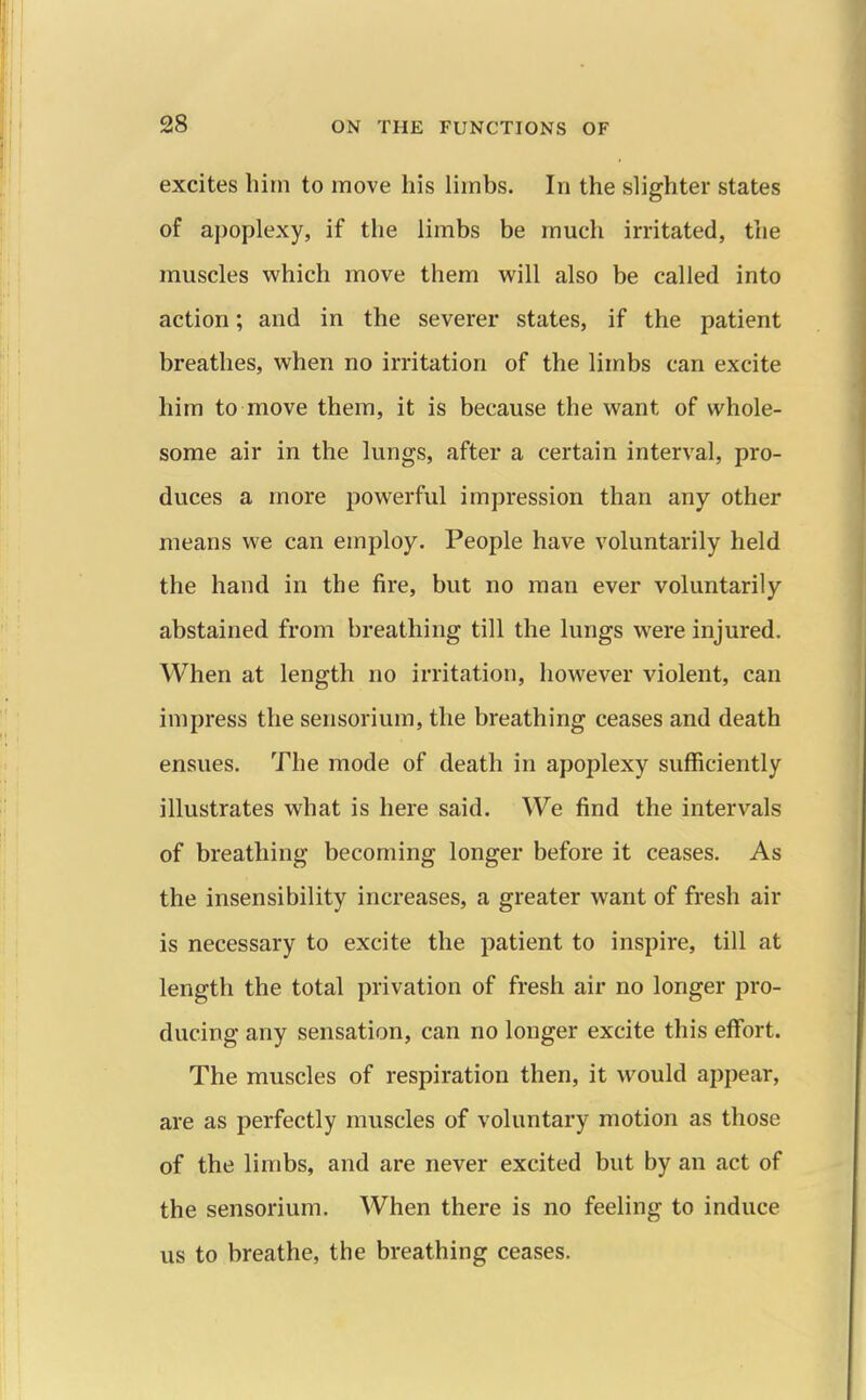 excites him to move his limbs. In the slighter states of apoplexy, if the limbs be much irritated, the muscles which move them will also be called into action; and in the severer states, if the patient breathes, when no irritation of the limbs can excite him to move them, it is because the want of whole- some air in the lungs, after a certain interval, pro- duces a more powerful impression than any other means we can employ. People have voluntarily held the hand in the fire, but no man ever voluntarily abstained from breathing till the lungs were injured. When at length no irritation, however violent, can impress the sensorium, the breathing ceases and death ensues. The mode of death in apoplexy sufficiently illustrates what is here said. We find the intervals of breathing becoming longer before it ceases. As the insensibility increases, a greater want of fresh air is necessary to excite the patient to inspire, till at length the total privation of fresh air no longer pro- ducing any sensation, can no longer excite this effort. The muscles of respiration then, it would appear, are as perfectly muscles of voluntary motion as those of the limbs, and are never excited but by an act of the sensorium. When there is no feeling to induce us to breathe, the breathing ceases.