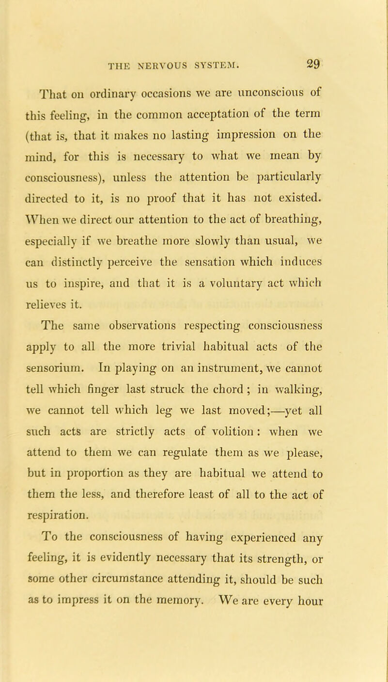 That on ordinary occasions we are unconscious of this feeling, in the common acceptation of the term (that is, that it makes no lasting impression on the mind, for this is necessary to what we mean by consciousness), unless the attention be particularly directed to it, is no proof that it has not existed. When we direct our attention to the act of breathing, especially if we breathe more slowly than usual, we can distinctly perceive the sensation which induces us to inspire, and that it is a voluntary act which relieves it. The same observations respecting consciousness apply to all the more trivial habitual acts of the sensorium. In playing on an instrument, we cannot tell which finger last struck the chord; in walking, we cannot tell which leg we last moved;—yet all such acts are strictly acts of volition: when we attend to them we can regulate them as we please, but in proportion as they are habitual we attend to them the less, and therefore least of all to the act of respiration. To the consciousness of having experienced any feeling, it is evidently necessary that its strength, or some other circumstance attending it, should be such as to impress it on the memory. We are every hour