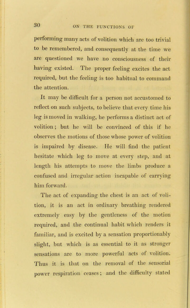 performing many acts of volition which are too trivial to be remembered, and consequently at the time we are questioned we have no consciousness of their having existed. The proper feeling excites the act required, but the feeling is too habitual to command the attention. It may be difficult for a person not accustomed to reflect on such subjects, to believe that every time his leg is moved in walking, he performs a distinct act of volition; but he will be convinced of this if he observes the motions of those whose power of volition is impaired by disease. He will find the patient hesitate which leg to move at every step, and at length his attempts to move the limbs produce a confused and irregular action incapable of carrying him forward. The act of expanding the chest is an act of voli- tion, it is an act in ordinary breathing rendered extremely easy by the gentleness of the motion required, and the continual habit which renders it familiar, and is excited by a sensation proportionably slight, but which is as essential to it as stronger sensations are to more powerful acts of volition. Thus it is that on the removal of the sensorial power respiration ceases; and the difficulty stated