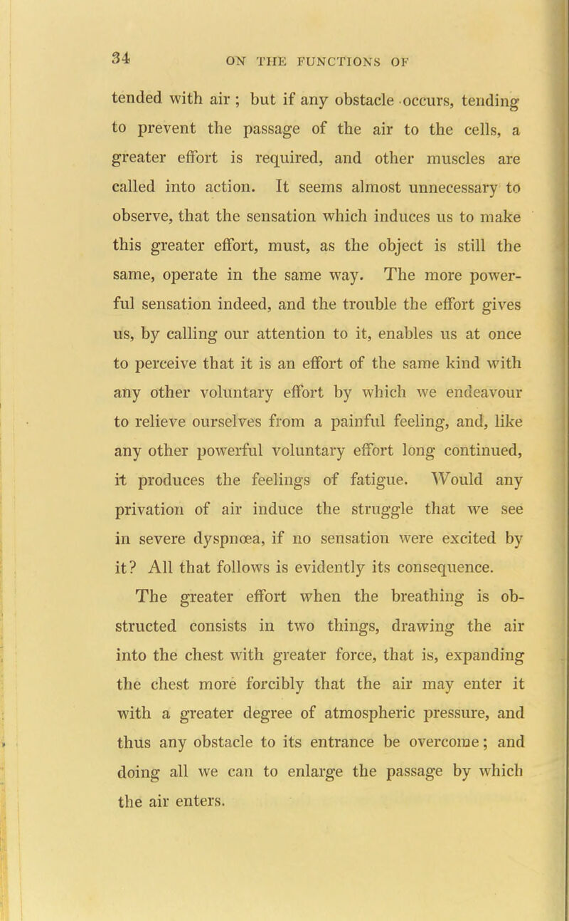 tended with air ; but if any obstacle occurs, tending to prevent the passage of the air to the cells, a greater effort is required, and other muscles are called into action. It seems almost unnecessary to observe, that the sensation which induces us to make this greater effort, must, as the object is still the same, operate in the same way. The more power- ful sensation indeed, and the trouble the effort gives us, by calling our attention to it, enables us at once to perceive that it is an effort of the same kind with any other voluntary effort by which we endeavour to relieve ourselves from a painful feeling, and, like any other powerful voluntary effort long continued, it produces the feelings of fatigue. Would any privation of air induce the struggle that we see in severe dyspnoea, if no sensation were excited by it? All that follows is evidently its consequence. The greater effort when the breathing is ob- structed consists in two things, drawing the air into the chest with greater force, that is, expanding the chest more forcibly that the air may enter it with a greater degree of atmospheric pressure, and thus any obstacle to its entrance be overcome; and doing all we can to enlarge the passage by which the air enters.