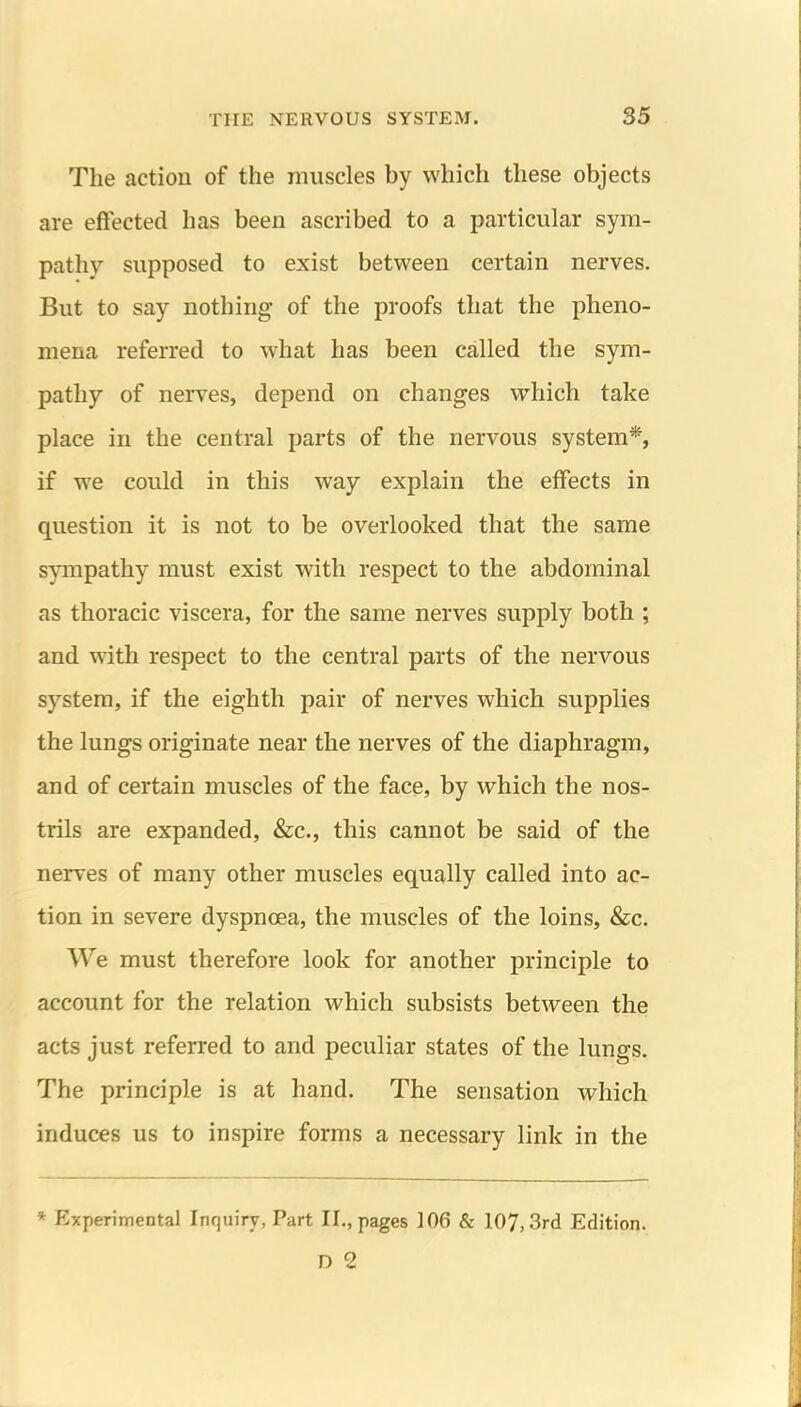 The action of the muscles by which these objects are effected has been ascribed to a particular sym- pathy supposed to exist between certain nerves. But to say nothing of the proofs that the pheno- mena referred to what has been called the sym- pathy of nerves, depend on changes which take place in the central parts of the nervous system*, if we could in this way explain the effects in question it is not to be overlooked that the same sympathy must exist with respect to the abdominal as thoracic viscera, for the same nerves supply both ; and with respect to the central parts of the nervous system, if the eighth pair of nerves which supplies the lungs originate near the nerves of the diaphragm, and of certain muscles of the face, by which the nos- trils are expanded, &c., this cannot be said of the nerves of many other muscles equally called into ac- tion in severe dyspnoea, the muscles of the loins, &c. We must therefore look for another principle to account for the relation which subsists between the acts just referred to and peculiar states of the lungs. The principle is at hand. The sensation which induces us to inspire forms a necessary link in the * Experimental Inquiry, Part II., pages 106 & 107,3rd Edition. D 2