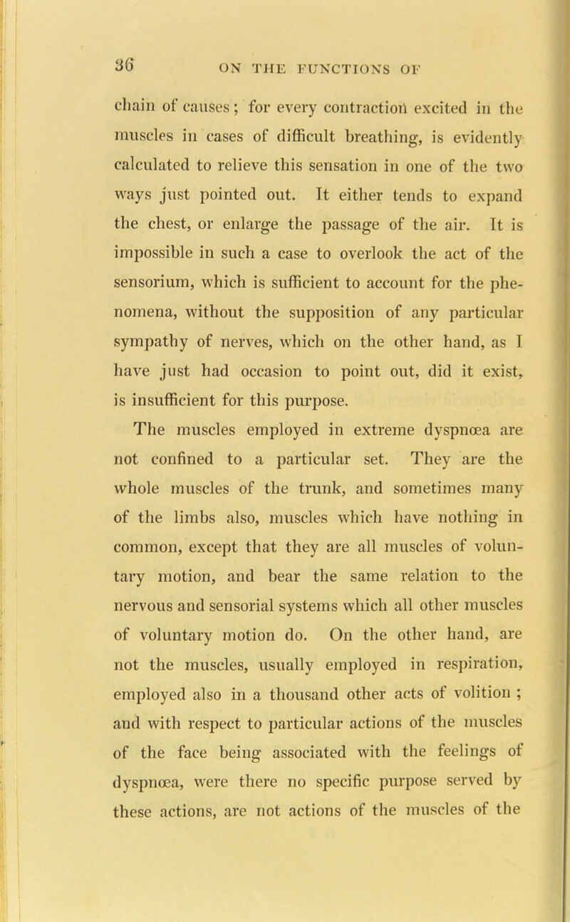 chain of causes; for every contraction excited in the muscles in cases of difficult breathing, is evidently calculated to relieve this sensation in one of the two ways just pointed out. It either tends to expand the chest, or enlarge the passage of the air. It is impossible in such a case to overlook the act of the sensorium, which is sufficient to account for the phe- nomena, without the supposition of any particular sympathy of nerves, which on the other hand, as I have just had occasion to point out, did it exist, is insufficient for this purpose. The muscles employed in extreme dyspnoea are not confined to a particular set. They are the whole muscles of the trunk, and sometimes many of the limbs also, muscles which have nothing in common, except that they are all muscles of volun- tary motion, and bear the same relation to the nervous and sensorial systems which all other muscles of voluntary motion do. On the other hand, are not the muscles, usually employed in respiration, employed also in a thousand other acts of volition ; and with respect to particular actions of the muscles of the face being associated with the feelings of dyspnoea, were there no specific purpose served by these actions, are not actions of the muscles of the