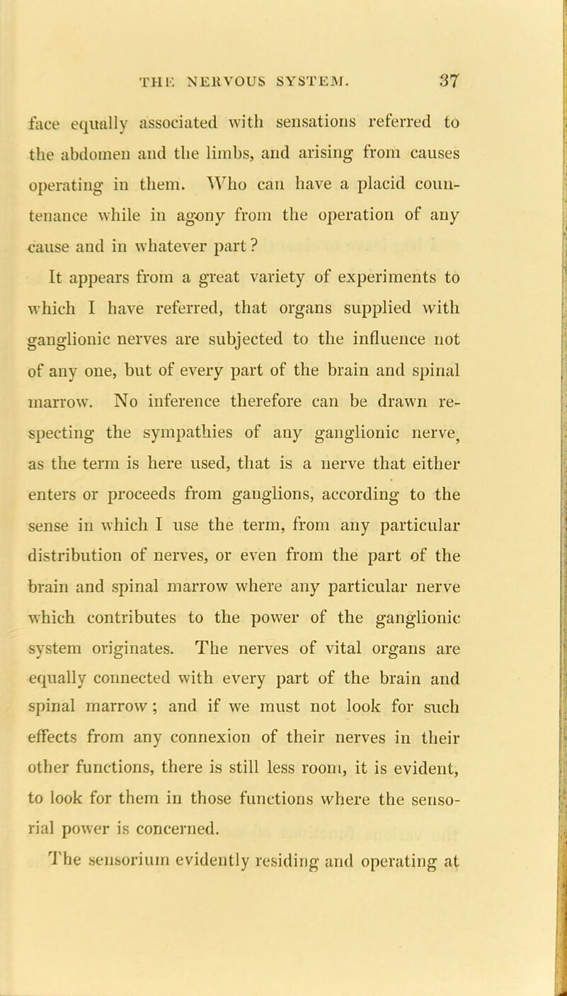 face equally associated with sensations referred to the abdomen and the limbs, and arising from causes operating- in them. Who can have a placid coun- tenance while in agony from the operation of any cause and in whatever part ? It appears from a great variety of experiments to which I have referred, that organs supplied with ganglionic nerves are subjected to the influence not of any one, but of every part of the brain and spinal marrow. No inference therefore can be drawn re- specting the sympathies of any ganglionic nerve, as the term is here used, that is a nerve that either enters or proceeds from ganglions, according to the sense in which I use the term, from any particular distribution of nerves, or even from the part of the brain and spinal marrow where any particular nerve which contributes to the power of the ganglionic system originates. The nerves of vital organs are equally connected with every part of the brain and spinal marrow; and if we must not look for such effects from any connexion of their nerves in their other functions, there is still less room, it is evident, to look for them in those functions where the senso- rial power is concerned. 'J'he sensorium evidently residing and operating at