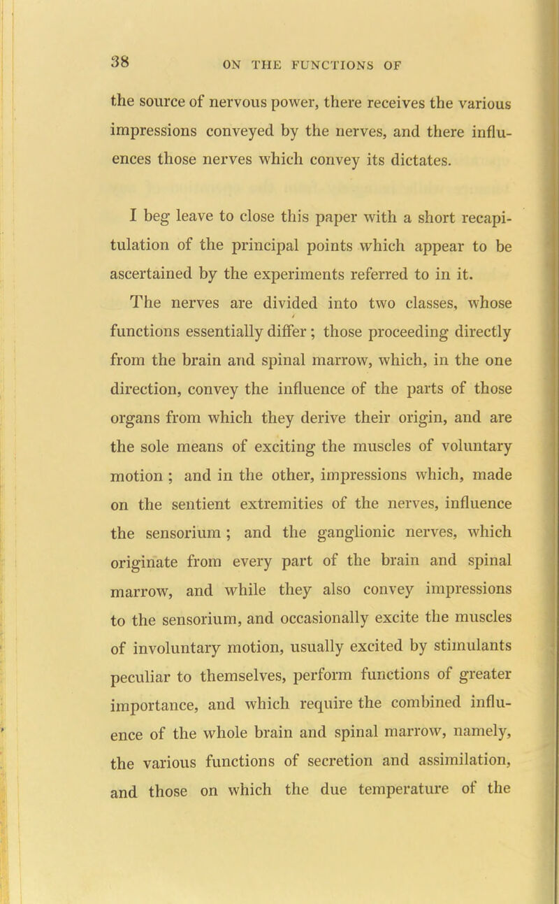the source of nervous power, there receives the various impressions conveyed by the nerves, and there influ- ences those nerves which convey its dictates. I beg leave to close this paper with a short recapi- tulation of the principal points M-'hich appear to be ascertained by the experiments referred to in it. The nerves are divided into two classes, whose functions essentially differ; those proceeding directly from the brain and spinal marrow, which, in the one direction, convey the influence of the parts of those organs from which they derive their origin, and are the sole means of exciting the muscles of voluntary motion ; and in the other, impressions which, made on the sentient extremities of the nerves, influence the sensorium ; and the ganglionic nerves, which originate from every part of the brain and spinal marrow, and while they also convey impressions to the sensorium, and occasionally excite the muscles of involuntary motion, usually excited by stimulants peculiar to themselves, perform functions of greater importance, and which require the combined influ- ence of the whole brain and spinal marrow, namely, the various functions of secretion and assimilation, and those on which the due temperature of the
