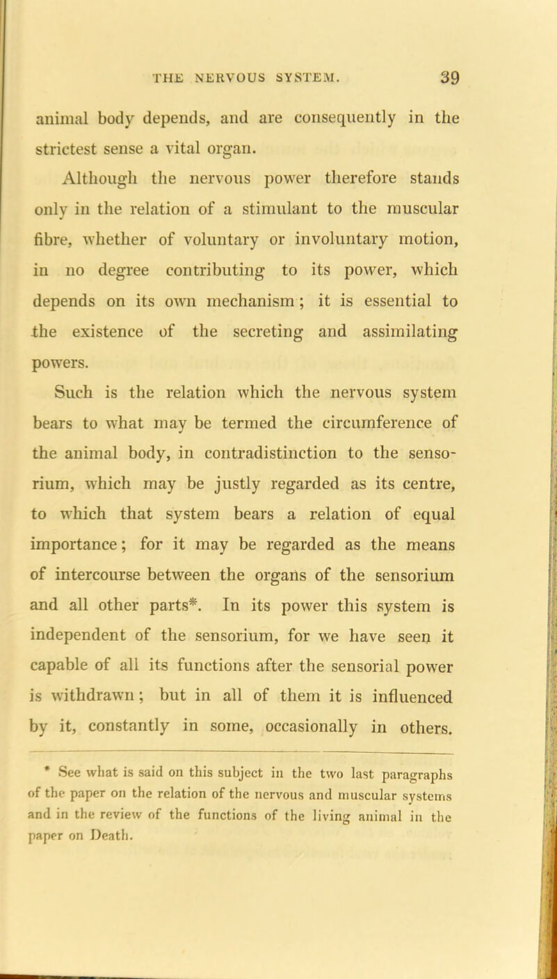 animal body depends, and are consequently in the strictest sense a vital organ. Although the nervous power therefore stands only in the relation of a stimulant to the muscular fibre, whether of voluntary or involuntary motion, in no degree contributing to its power, which depends on its own mechanism; it is essential to Ihe existence of the secreting and assimilating powers. Such is the relation which the nervous system bears to what may be termed the circumference of the animal body, in contradistinction to the senso- rium, which may be justly regarded as its centre, to which that system bears a relation of equal importance; for it may be regarded as the means of intercourse between the orgails of the sensorium and all other parts*. In its power this system is independent of the sensorium, for we have seen it capable of all its functions after the sensorial power is withdrawn; but in all of them it is influenced by it, constantly in some, occasionally in others. * See what is said on this subject in the two last paragraphs of the paper on the relation of the nervous and muscular systems and in the review of the functions of the living animal in the paper on Death.