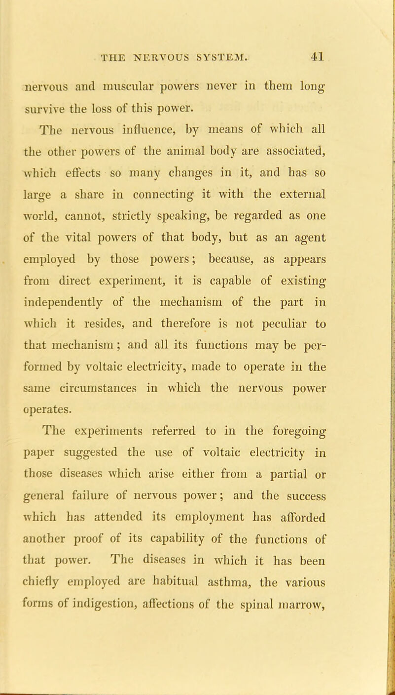 nervous and muscular powers never in them long- survive the loss of this power. The nervous influence, by means of which all the other powers of the animal body are associated, which effects so many changes in it, and has so large a share in connecting it with the external world, cannot, strictly speaking, be regarded as one of the vital powers of that body, but as an agent employed by those powers; because, as appears from direct experiment, it is capable of existing independently of the mechanism of the part in which it resides, and therefore is not peculiar to that mechanism; and all its functions may be per- formed by voltaic electricity, made to operate in the same circumstances in which the nervous power operates. The experiments referred to in the foregoing paper suggested the use of voltaic electricity in those diseases which arise either from a partial or general failure of nervous power; and the success which has attended its employment has afforded another proof of its capability of the functions of that power. The diseases in which it has been chiefly employed are habitual asthma, the various forms of indigestion, affections of the spinal marrow,