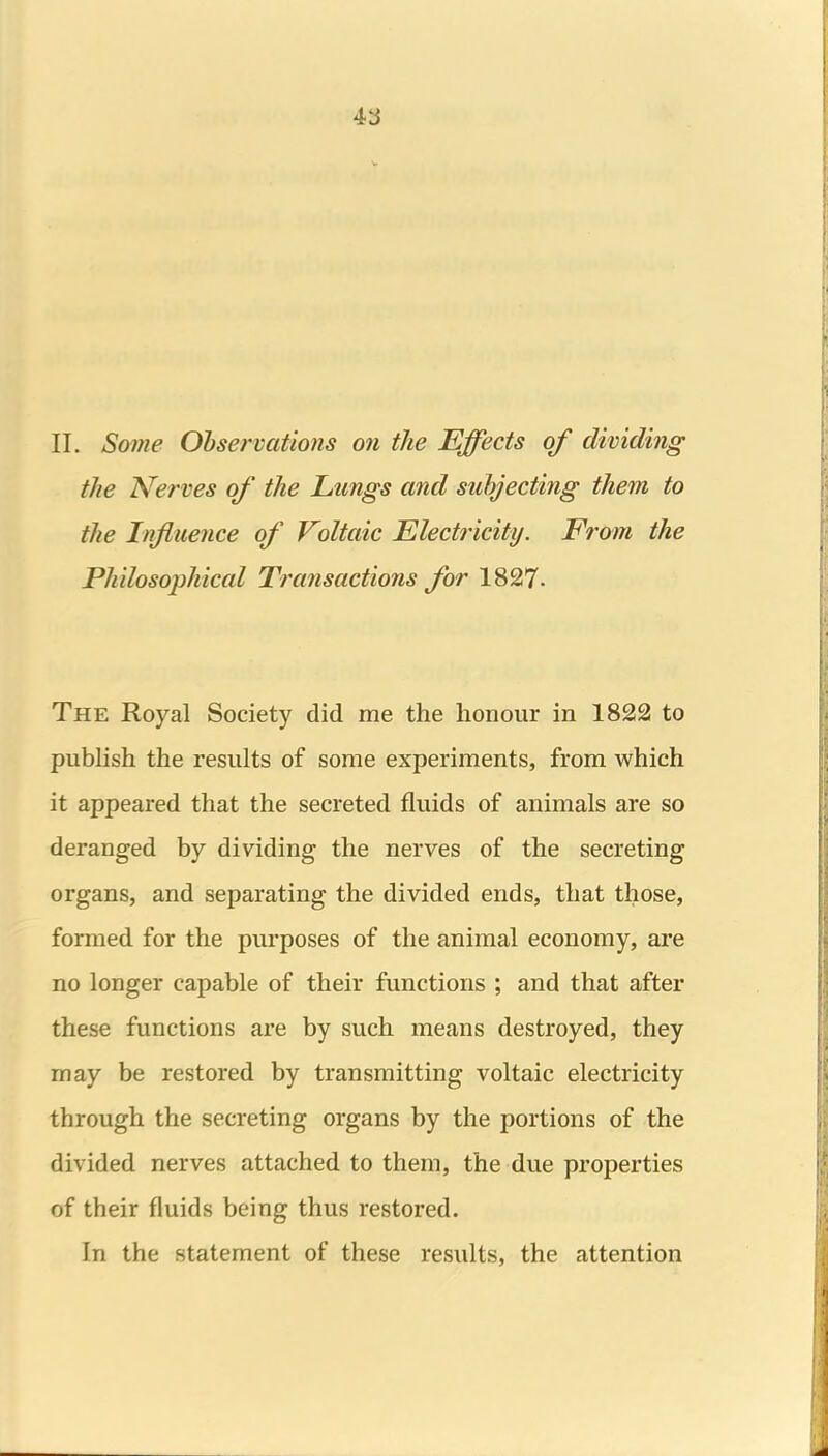 11. Some Ohservations on the Effects of dividing the Nerves of the Lungs and subjecting them to the Influence of Voltaic Electricity. From the Philosophical Transactions for 1827. The Royal Society did me the honour in 1822 to publish the results of some experiments, from which it appeared that the secreted fluids of animals are so deranged by dividing the nerves of the secreting organs, and separating the divided ends, that those, formed for the purposes of the animal economy, are no longer capable of their functions ; and that after these functions are by such means destroyed, they may be restored by transmitting voltaic electricity through the secreting organs by the portions of the divided nerves attached to them, the due properties of their fluids being thus restored. In the statement of these results, the attention
