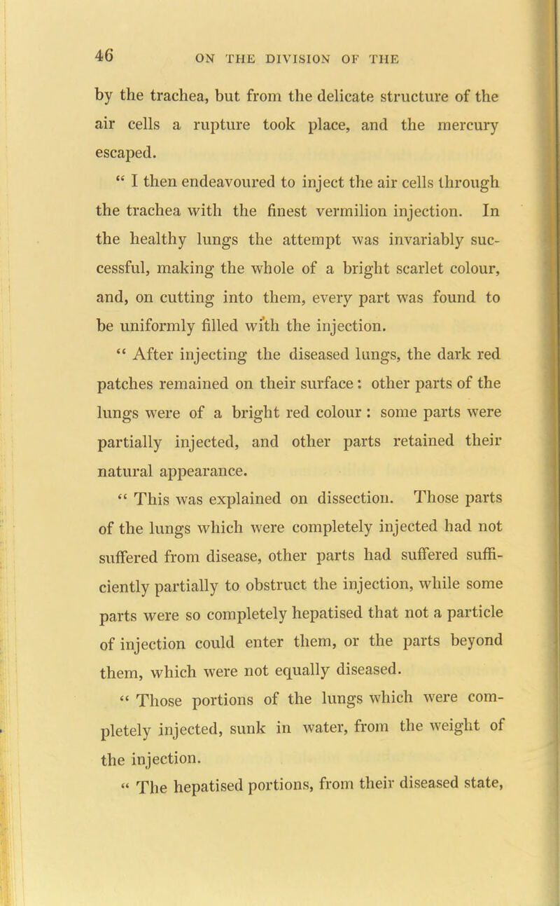 by the trachea, but from the delicate structure of the air cells a rupture took place, and the mercury escaped.  I then endeavoured to inject the air cells through the trachea with the finest vermilion injection. In the healthy lungs the attempt was invariably suc- cessful, making the whole of a bright scarlet colour, and, on cutting into them, every part was found to be uniformly filled with the injection. '* After injecting the diseased lungs, the dark red patches remained on their surface: other parts of the lungs were of a bright red colour : some parts were partially injected, and other parts retained their natural appearance.  This was explained on dissection. Those parts of the lungs which were completely injected had not suffered from disease, other parts had suffered suflS- ciently partially to obstruct the injection, while some parts were so completely hepatised that not a particle of injection could enter them, or the parts beyond them, which were not equally diseased.  Those portions of the kmgs which were com- pletely injected, sunk in water, from the weight of the injection.  The hepatised portions, from their diseased state,
