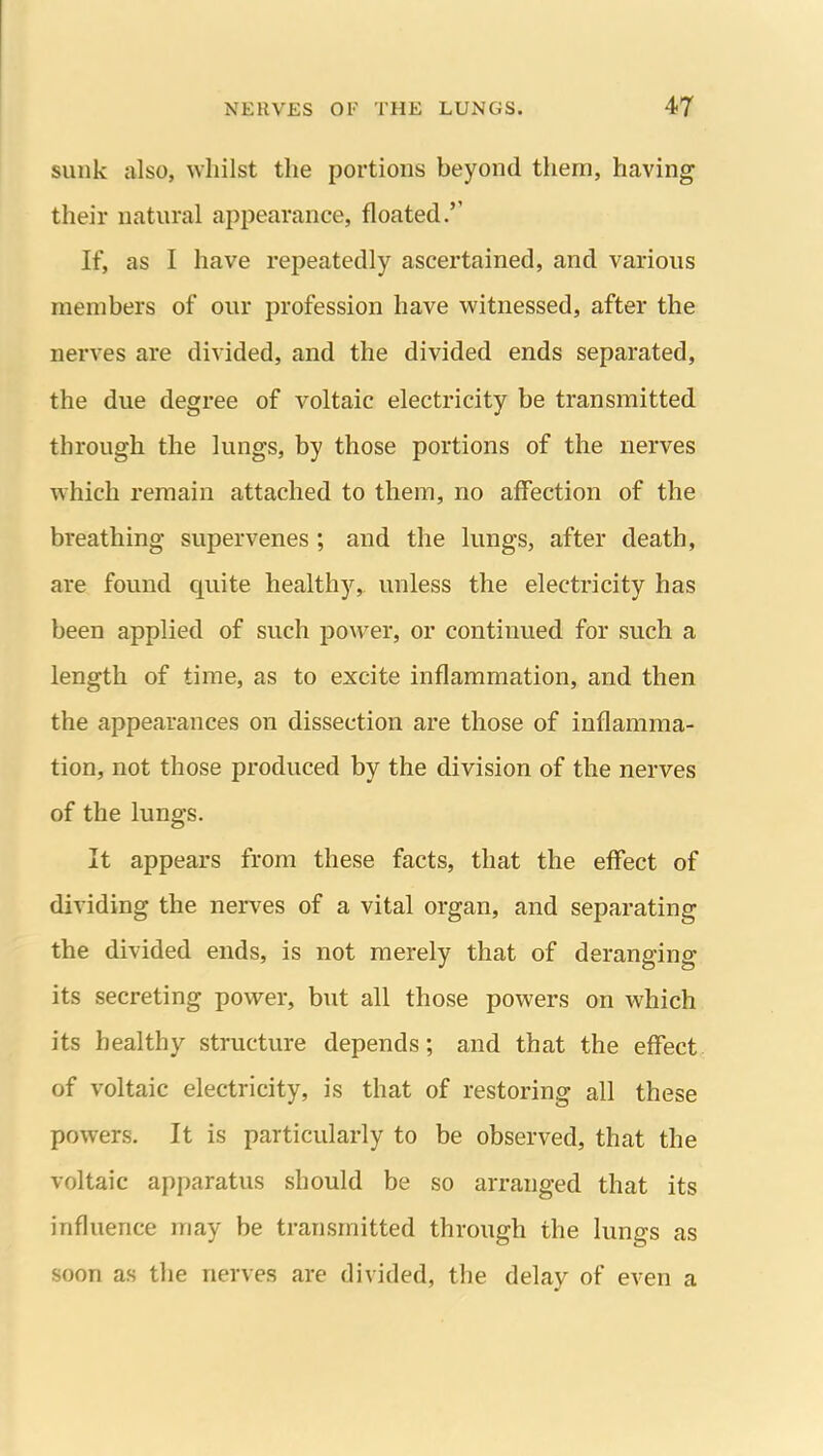 sunk also, whilst the portions beyond them, having their natural appearance, floated.'' If, as I have repeatedly ascertained, and various members of our profession have witnessed, after the nerves are divided, and the divided ends separated, the due degree of voltaic electricity be transmitted through the lungs, by those portions of the nerves which remain attached to them, no affection of the breathing supervenes ; and the lungs, after death, are found quite healthy, unless the electricity has been applied of such power, or continued for such a length of time, as to excite inflammation, and then the appearances on dissection are those of inflamma- tion, not those produced by the division of the nerves of the lungs. It appears from these facts, that the effect of dividing the nerves of a vital organ, and separating the divided ends, is not merely that of deranging its secreting power, but all those powers on which its healthy structure depends; and that the effect of voltaic electricity, is that of restoring all these powers. It is particularly to be observed, that the voltaic apparatus should be so arranged that its influence may be transmitted through the lungs as soon as tlie nerves are divided, the delay of even a