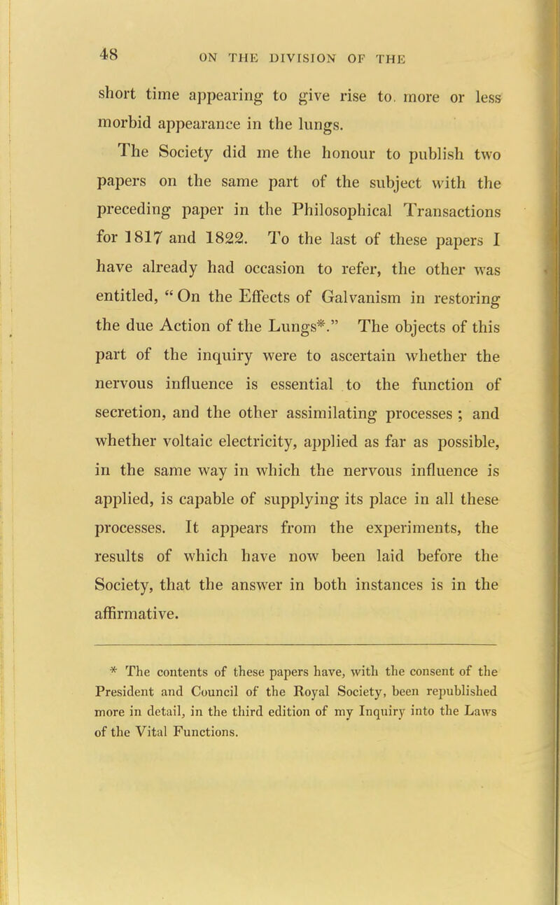 short time appearing to give rise to, more or less morbid appearance in the lungs. The Society did me the honour to publish two papers on the same part of the subject with the preceding paper in the Philosophical Transactions for 1817 and 1822. To the last of these papers I have already had occasion to refer, the other was entitled,  On the Effects of Galvanism in restoring the due Action of the Lungs*. The objects of this part of the inquiry were to ascertain whether the nervous influence is essential to the function of secretion, and the other assimilating processes ; and whether voltaic electricity, applied as far as possible, in the same way in which the nervous influence is applied, is capable of supplying its place in all these processes. It appears from the experiments, the results of which have now^ been laid before the Society, that the answer in both instances is in the affirmative. * The contents of these papers have, with the consent of the President and Council of the Royal Society, been republished more in detail, in the third edition of my Inquiry into the Laws of the Vital Functions.