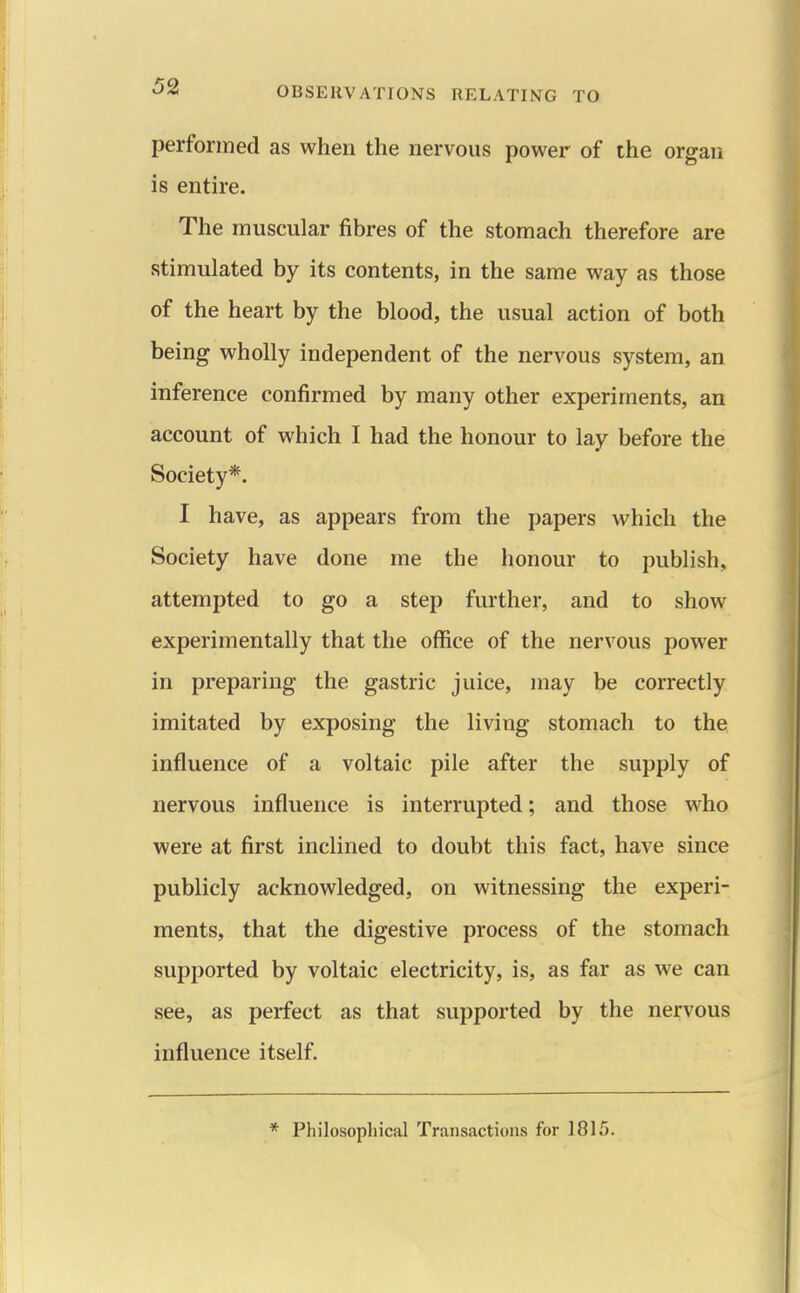 performed as when the nervous power of the organ is entire. The muscular fibres of the stomach therefore are stimulated by its contents, in the same way as those of the heart by the blood, the usual action of both being wholly independent of the nervous system, an inference confirmed by many other experiments, an account of which I had the honour to lay before the Society*. I have, as appears from the papers which the Society have done me the honour to publish, attempted to go a step further, and to show experimentally that the office of the nervous power in preparing the gastric juice, may be correctly imitated by exposing the living stomach to the influence of a voltaic pile after the supply of nervous influence is interrupted; and those who were at first inclined to doubt this fact, have since publicly acknowledged, on witnessing the experi- ments, that the digestive process of the stomach supported by voltaic electricity, is, as far as we can see, as perfect as that supported by the nervous influence itself. * Philosopliical Transactions for 1815.