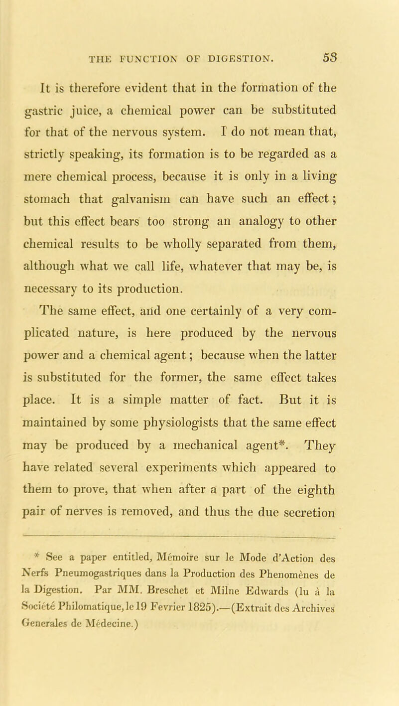 It is therefore evident that in the formation of the gastric juice, a chemical power can be substituted for that of the nervous system. I do not mean that, strictly speaking, its formation is to be regarded as a mere chemical process, because it is only in a living stomach that galvanism can have such an effect; but this effect bears too strong an analogy to other chemical results to be wholly separated from them, although what we call life, vt^hatever that may be, is necessary to its production. The same effect, and one certainly of a very com- plicated nature, is here produced by the nervous power and a chemical agent; because when the latter is substituted for the former, the same effect takes place. It is a simple matter of fact. But it is maintained by some physiologists that the same effect may be produced by a mechanical agent*. They have related several experiments which appeared to them to prove, that when after a part of the eighth pair of nerves is removed, and thus the due secretion * See a paper entitled, Memoire sur le Mode d'Action des Nerfs Pneumogastriques dans la Production des Phenomenes de la Digestion. Par MM. Breschet et Milne Edwards (lu a la Societe Philomatique,lcl9 Fevrier 1825).—(Extrait des Archives Generales dc Medecine.)