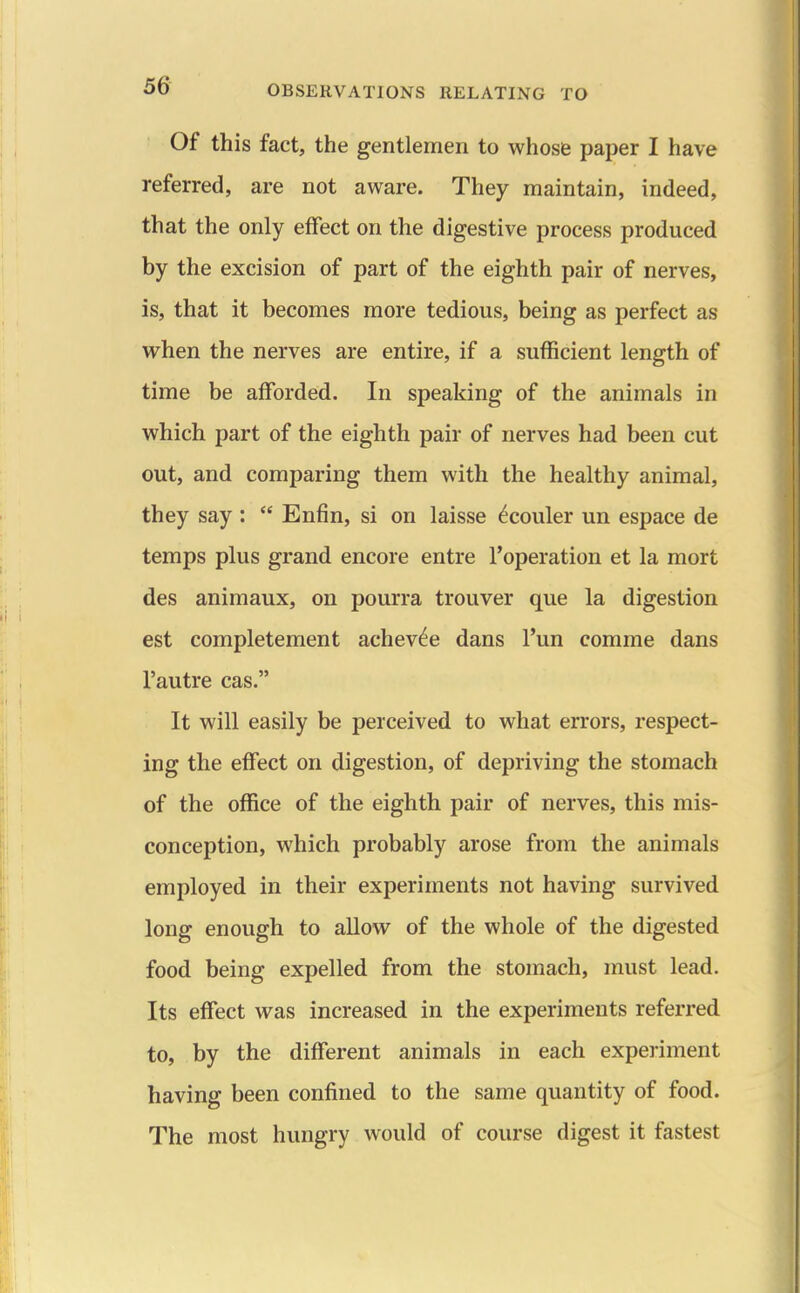 Of this fact, the gentlemen to whose paper I have referred, are not aware. They maintain, indeed, that the only effect on the digestive process produced by the excision of part of the eighth pair of nerves, is, that it becomes more tedious, being as perfect as when the nerves are entire, if a sufficient length of time be afforded. In speaking of the animals in which part of the eighth pair of nerves had been cut out, and comparing them with the healthy animal, they say :  Enfin, si on laisse ^couler un espace de temps plus grand encore entre I'operation et la mort des animaux, on pourra trouver que la digestion est completement achev^e dans Tun comme dans I'autre cas. It will easily be perceived to what errors, respect- ing the effect on digestion, of depriving the stomach of the office of the eighth pair of nerves, this mis- conception, which probably arose from the animals employed in their experiments not having survived long enough to allow of the whole of the digested food being expelled from the stomach, must lead. Its effect was increased in the experiments referred to, by the different animals in each experiment having been confined to the same quantity of food. The most hungry would of course digest it fastest