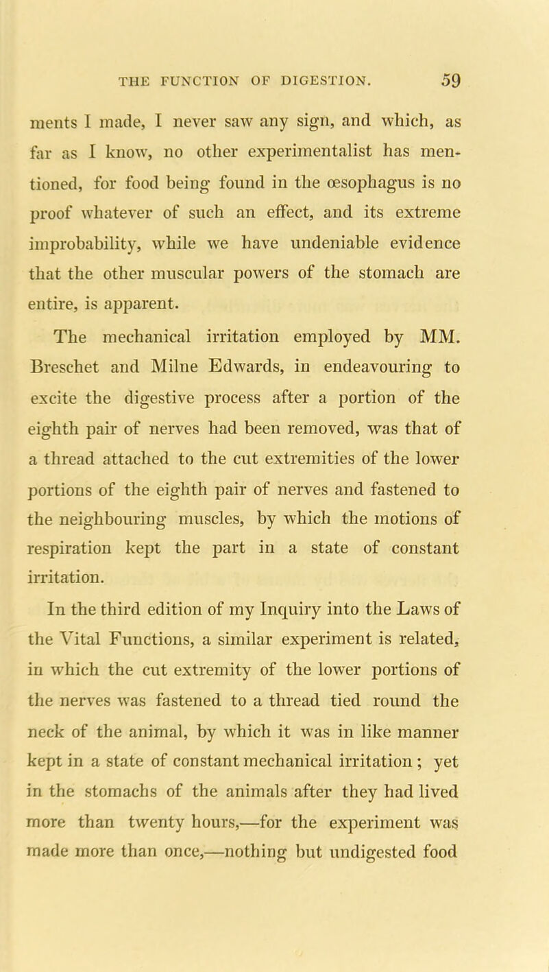 merits I made, I never saw any sign, and which, as far as I know, no other experimentalist has men- tioned, for food being found in the oesophagus is no proof whatever of such an effect, and its extreme improbability, while we have undeniable evidence that the other muscular powers of the stomach are entire, is apparent. The mechanical irritation employed by MM. Breschet and Milne Edwards, in endeavouring to excite the digestive process after a portion of the eighth pair of nerves had been removed, wds that of a thread attached to the cut extremities of the lower portions of the eighth pair of nerves and fastened to the neighbouring muscles, by which the motions of respiration kept the part in a state of constant irritation. In the third edition of my Inquiry into the Laws of the Vital Functions, a similar experiment is related, in which the cut extremity of the lower portions of the nerves was fastened to a thread tied round the neck of the animal, by which it was in like manner kept in a state of constant mechanical irritation; yet in the stomachs of the animals after they had lived more than twenty hours,—for the experiment was made more than once,—nothing but undigested food