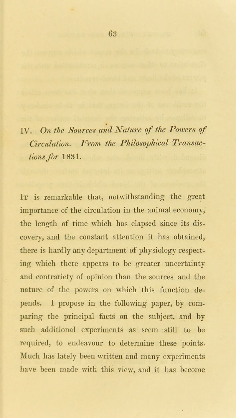 IV. On the Sources and Nature of the Powers of Circulation. From the Philosophical Transac- tions for 1831. It is remarkable that, notwithstanding the great importance of the circulation in the animal economy, the length of time which has elapsed since its dis- covery, and the constant attention it has obtained, there is hardly any department of physiology respect- ing which there appears to be greater uncertainty and contrariety of opinion than the sources and the nature of the powers on which this function de- pends. I propose in the following paper, by com- paring the principal facts on the subject, and by such additional experiments as seem stiU to be required, to endeavour to determine these points. Much has lately been written and many experiments have been made with this view, and it has become