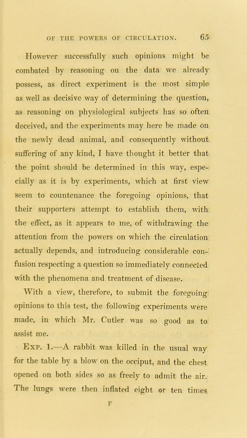 However successfully such opinions might be combated by reasoning on the data we already possess, as direct experiment is the most simple as well as decisive way of determining the question, as reasoning on physiological subjects has so often deceived, and the experiments may here be made on the newly dead animal, and consequently without suffering of any kind, I have thought it better that the point should be determined in this way, espe- cially as it is by experiments, which at first view seem to countenance the foregoing opinions, that their supporters attempt to establish them, with the effect, as it appears to me, of withdrawing the attention from the powers on which the circulation actually depends, and introducing considerable con-/ fusion respecting a question so immediately connected with the phenomena and treatment of disease. With a view, therefore, to submit the foregoing opinions to this test, the following experiments M-^ere made, in which Mr. Cutler was so good as to assist me. Exp. 1.—A rabbit was killed in the usual way for the table by a blow on the occiput, and the chest opened on both sides so as freely to admit the air. The lungs were then inflated eight or ten times. F