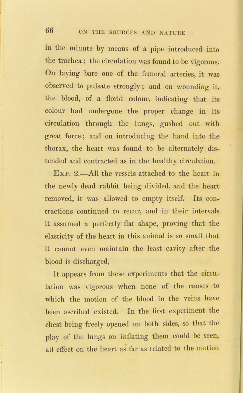 in the minute by means of a pipe introduced into the trachea; the circulation was found to be vigorous. On laying bare one of the femoral arteries, it was observed to pulsate strongly; and on wounding it, the blood, of a florid colour, indicating that its colour had undergone the proper change in its circulation through the lungs, gushed out with great force; and on introducing the hand into the thorax, the heart was found to be alternately dis- tended and contracted as in the healthy circulation. Exp. 2.—All the vessels attached to the heart in the newly dead rabbit being divided, and the heart removed, it was allowed to empty itself. Its con- tractions continued to recur, and in their intervals it assumed a perfectly flat shape, proving that the elasticity of the heart in this animal is so small that it cannot even maintain the least cavity after the blood is discharged. It appears from these experiments that the circu- lation was vigorous when none of the causes to which the motion of the blood in the veins have been ascribed existed. In the first experiment the chest being freely opened on both sides, so that the play of the lungs on inflating them could be seen, all effect on the heart as far as related to the motion