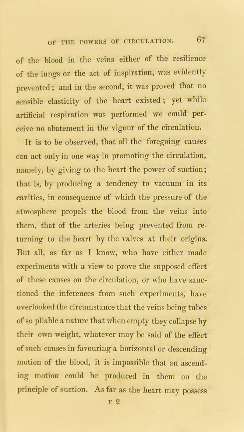 of the blood in the veins either of the resilience of the lungs or the act of inspiration, was evidently prevented; and in the second, it was proved that no sensible elasticity of the heart existed; yet while artificial respiration was performed we could per- ceive no abatement in the vigour of the circulation. It is to be observed, that all the foregoing causes can act only in one way in promoting the circulation, namely, by giving to the heart the power of suction; that is, by producing a tendency to vacuum in its cavities, in consequence of which the pressure of the atmosphere propels the blood from the veins into them, that of the arteries being prevented from re- turning to the heart by the valves at their origins. But all, as far as I know, who have either made experiments with a view to prove the supposed effect of these causes on the circulation, or who have sanc- tioned the inferences from such experiments, have overlooked the circumstance that the veins being tubes of so pliable a nature that when empty they collapse by their own weight, whatever may be said of the effect of such causes in favouring a horizontal or descending motion of the blood, it is impossible that an ascend- ing motion could be produced in them on the principle of suction. As far as the heart may possess F 2