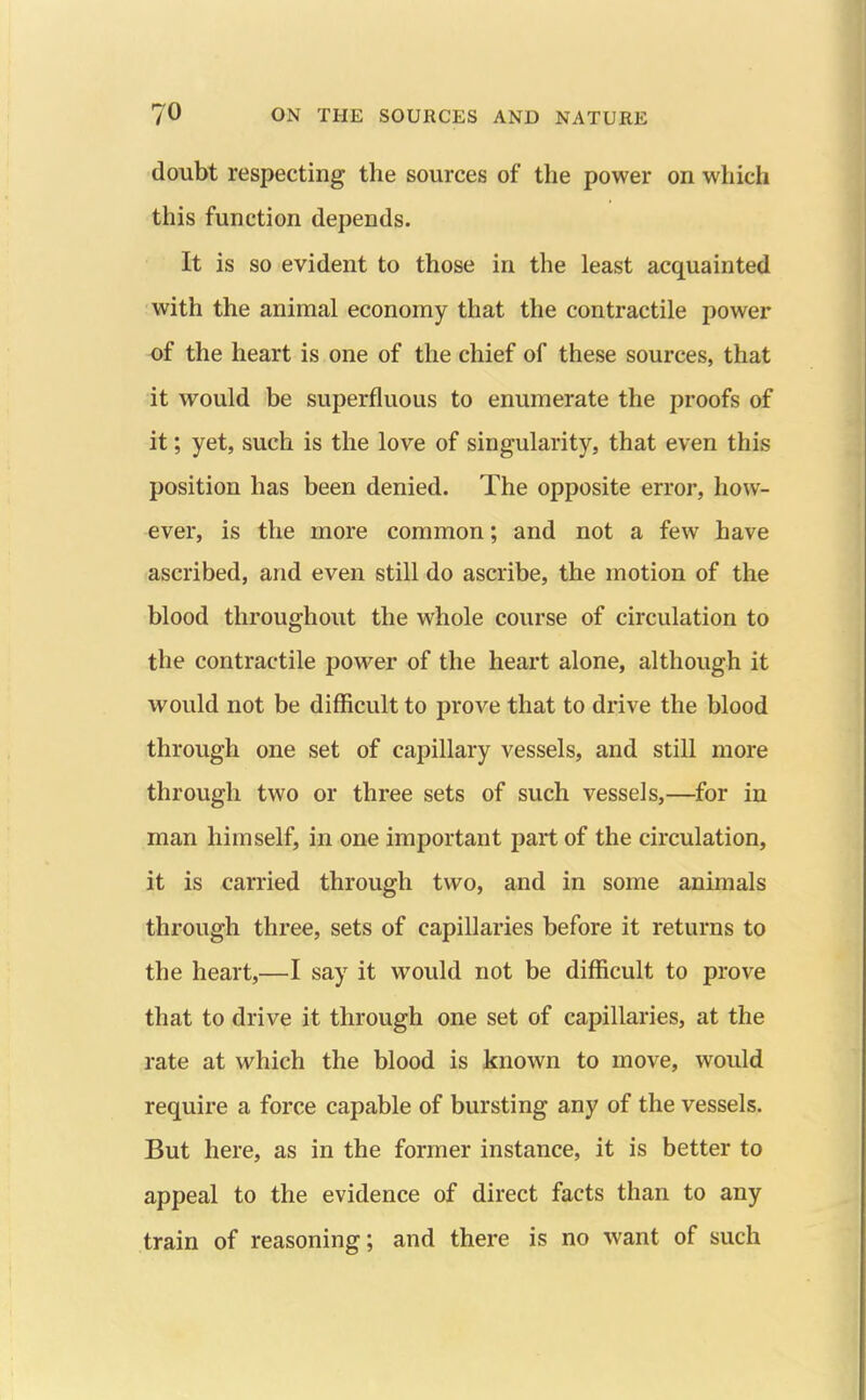 doubt respecting the sources of the power on which this function depends. It is so evident to those in the least acquainted with the animal economy that the contractile power of the heart is one of the chief of these sources, that it would be superfluous to enumerate the proofs of it; yet, such is the love of singularity, that even this position has been denied. The opposite error, how- ever, is the more common; and not a few have ascribed, and even still do ascribe, the motion of the blood throughout the whole course of circulation to the contractile power of the heart alone, although it would not be difficult to prove that to drive the blood through one set of capillary vessels, and still more through two or three sets of such vessels,—for in man himself, in one important part of the circulation, it is carried through two, and in some animals through three, sets of capillaries before it returns to the heart,—I say it would not be difficult to prove that to drive it through one set of capillaries, at the rate at which the blood is known to move, would require a force capable of bursting any of the vessels. But here, as in the former instance, it is better to appeal to the evidence of direct facts than to any train of reasoning; and there is no want of such