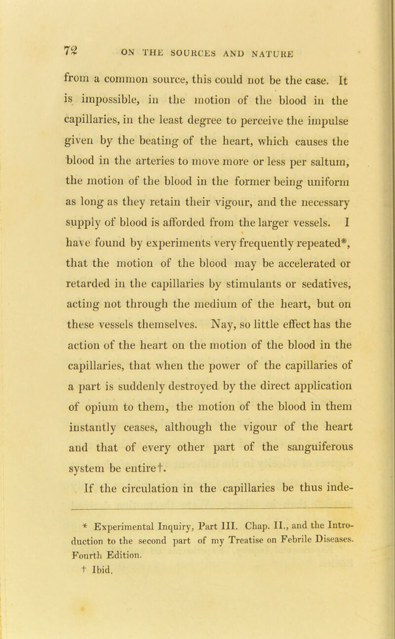 from a common source, this could not be the case. It is impossible, in the motion of the blood in the capillaries, in the least degree to perceive the impulse given by the beating of the heart, which causes the blood in the arteries to move more or less per saltum, the motion of the blood in the former being uniform as long as they retain their vigour, and the necessary supply of blood is afforded from the larger vessels. I have found by experiments very frequently repeated*, that the motion of the blood may be accelerated or retarded in the capillaries by stimulants or sedatives, acting not through the medium of the heart, but on these vessels themselves. Nay, so little effect has the action of the heart on the motion of the blood in the capillaries, that when the power of the capillaries of a part is suddenly destroyed by the direct application of opium to them, the motion of the blood in them instantly ceases, although the vigour of the heart and that of every other part of the sanguiferous system be entire t. If the circulation in the capillaries be thus inde- * Experimental Inquiry, Part III. Chap. II., and the Intro- duction to the second part of my Treatise on Febrile Diseases. Fourth Edition. t Ibid.