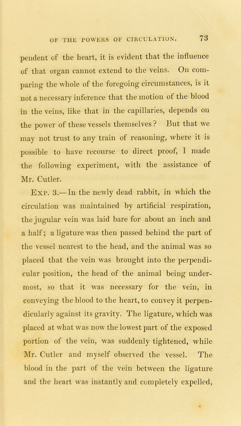 pendent of the heart, it is evident that the influence of that organ cannot extend to the veins. On com- paring the whole of the foregoing circumstances, is it not a necessary inference that the motion of the blood in the veins, like that in the capillaries, depends on the power of these vessels themselves ? But that we may not trust to any train of reasoning, where it is possible to have recourse to direct proof, I made the following experiment, with the assistance of Mr. Cutler. Exp. 3.—In the newly dead rabbit, in which the circulation was maintained by artificial respiration, the jugular vein was laid bare for about an inch and a half; a ligature was then passed behind the part of the vessel nearest to the head, and the animal was so placed that the vein was brought into the perpendi- cular position, the head of the animal being under- most, so that it was necessary for the vein, in conveying the blood to the heart, to convey it perpen- dicularly against its gravity. The ligature, which was placed at what was now the lowest part of the exposed portion of the vein, was suddenly tightened, while Mr. Cutler and myself observed the vessel. The blood in the part of the vein between the ligature and the heart was instantly and completely expelled.