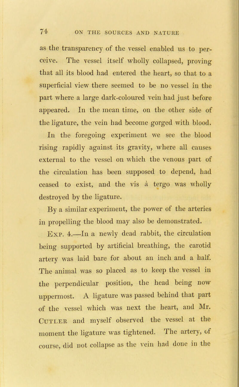 as the transparency of the vessel enabled us to per- ceive. The vessel itself wholly collapsed, proving that all its blood had entered the heart, so that to a superficial view there seemed to be no vessel in the part where a large dark-coloured vein had just before appeared. In the mean time, on the other side of the ligature, the vein had become gorged with blood. In the foregoing experiment we see the blood rising rapidly against its gravity, where all causes external to the vessel on which the venous part of the circulation has been supposed to depend, had ceased to exist, and the vis a tergo was wholly destroyed by the ligature. By a similar experiment, the power of the arteries in propelling the blood may also be demonstrated. Exp. 4.—In a newly dead rabbit, the circulation being supported by artificial breathing, the carotid artery was laid bare for about an inch and a half. The animal was so placed as to keep the vessel in the perpendicular position, the head being now uppermost. A ligature was passed behind that part of the vessel which was next the heart, and Mr. Cutler and myself observed the vessel at the moment the ligature was tightened. The artery, of course, did not collapse as the vein had done in the