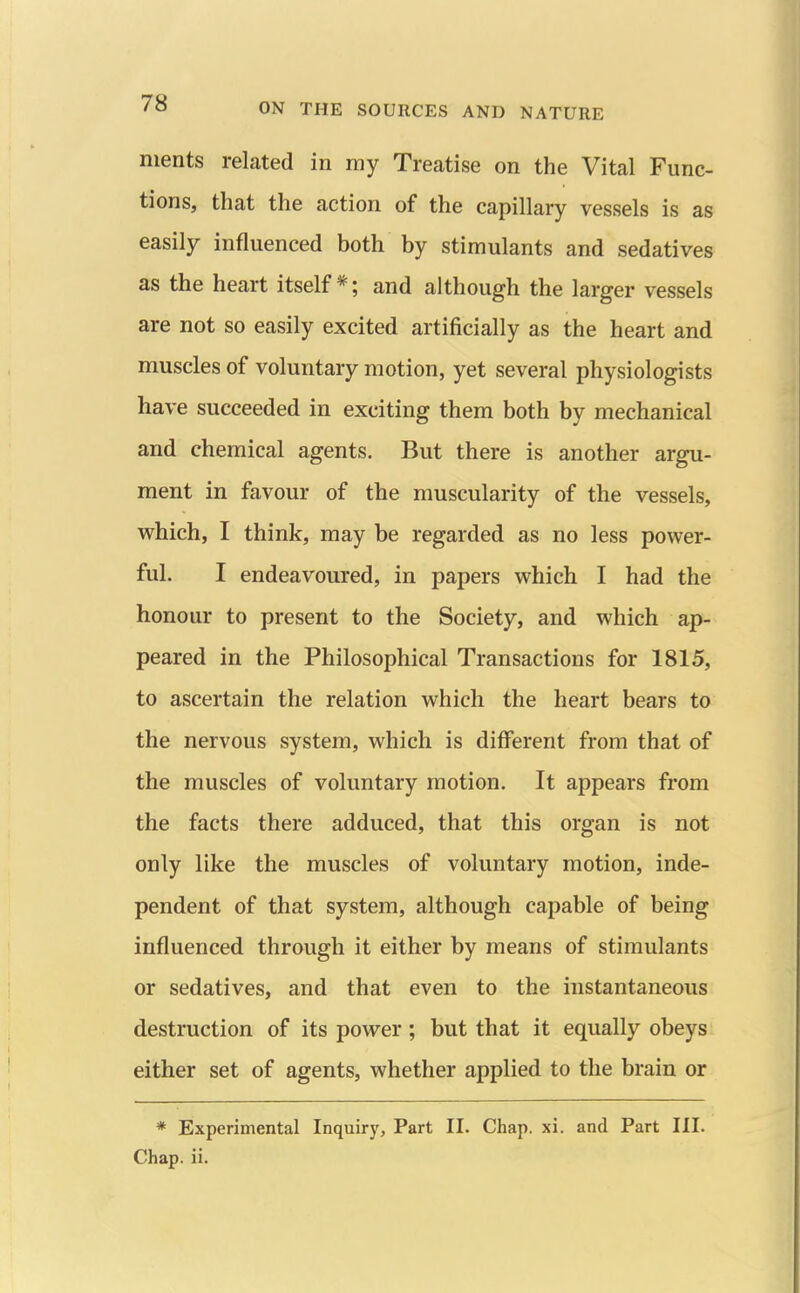 nients related in my Treatise on the Vital Func- tions, that the action of the capillary vessels is as easily influenced both by stimulants and sedatives as the heart itself*; and although the larger vessels are not so easily excited artificially as the heart and muscles of voluntary motion, yet several physiologists have succeeded in exciting them both by mechanical and chemical agents. But there is another argu- ment in favour of the muscularity of the vessels, which, I think, may be regarded as no less power- ful. I endeavoured, in papers which I had the honour to present to the Society, and which ap- peared in the Philosophical Transactions for 1815, to ascertain the relation which the heart bears to the nervous system, which is different from that of the muscles of voluntary motion. It appears from the facts there adduced, that this organ is not only like the muscles of voluntary motion, inde- pendent of that system, although capable of being influenced through it either by means of stimulants or sedatives, and that even to the instantaneous destruction of its power ; but that it equally obeys either set of agents, whether applied to the brain or * Experimental Inquiry, Part II. Chap. xi. and Part III. Chap. ii.