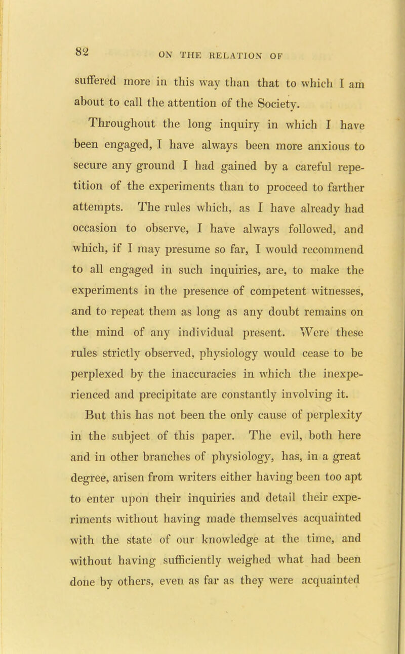 suffered more in this way than that to which I am about to call the attention of the Society. Throughout the long inquiry in which I have been engaged, I have always been more anxious to secure any ground I had gained by a careful repe- tition of the experiments than to proceed to farther attempts. The rules which, as I have already had occasion to observe, I have always followed, and which, if I may presume so far, I would recommend to all engaged in such inquiries, are, to make the experiments in the presence of competent witnesses, and to repeat them as long as any doubt remains on the mind of any individual present. Were these rules strictly observed, physiology would cease to be perplexed by the inaccuracies in which the inexpe- rienced and precipitate are constantly involving it. But this has not been the only cause of perplexity in the subject of this paper. The evil, both here and in other branches of physiology, has, in a great degree, arisen from writers either having been too apt to enter upon their inquiries and detail their expe- riments without having made themselves acquainted with the state of our knowledge at the time, and without having sufficiently weighed what had been done by others, even as far as they were acquainted