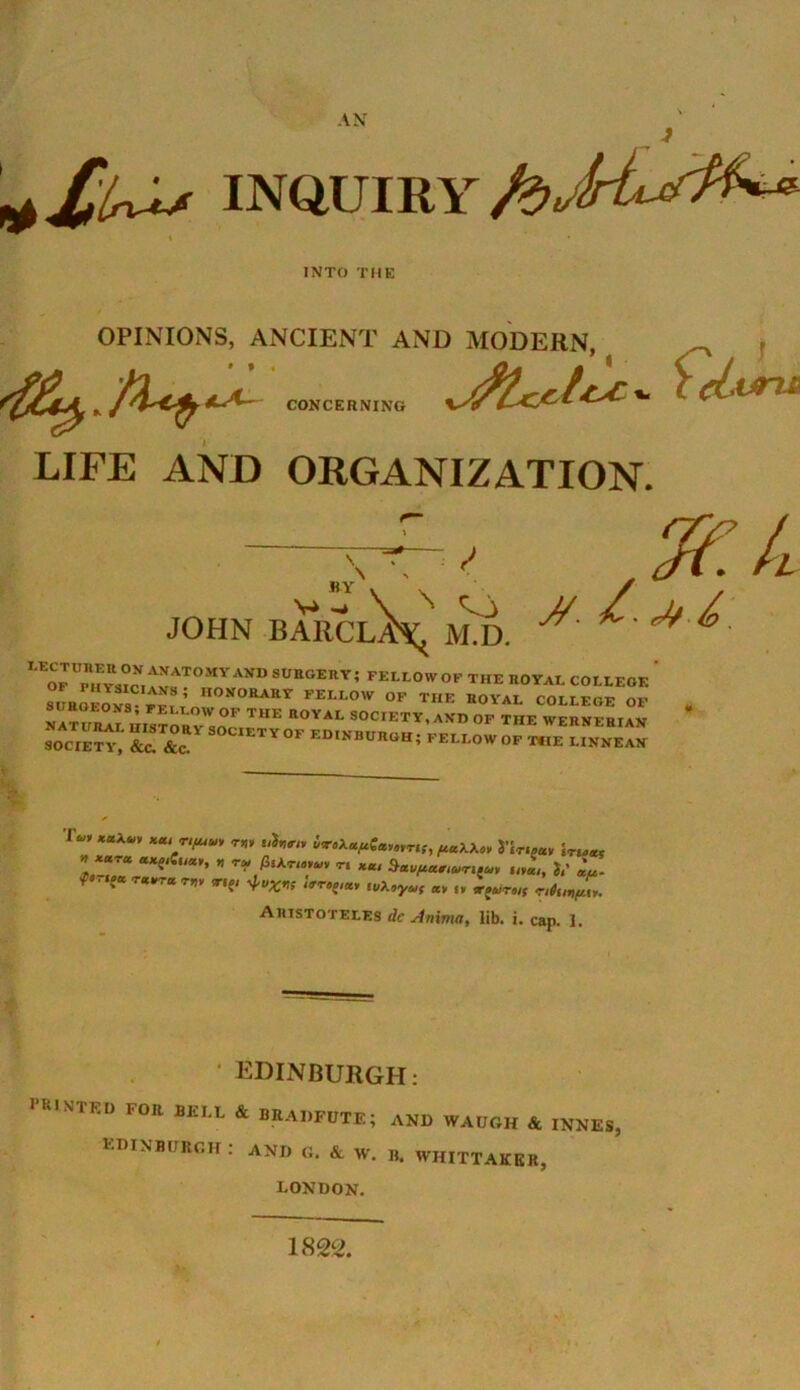 INQUIRY INTO THE OPINIONS, ANCIENT AND MODERN, CONCERNING ■ (LlW LIFE AND ORGANIZATION. 7f.L <> «Y JOHN BARCL^ M.D. ^ ^ ^ ^ OF Ph™ANATOMYAKD StJttOERY; «L10WOF THE ROYAL COLLEGE SURGEONS ff^t n0!,°RAttT FELI0W »F THE ROYAL COLLEGE OF NATUR^ hIStoryW,ocF TUE n0YAI- S0CI=TY, AKD OF THE WERNERIAN SOCIETY^' &„ &c S0C1ETY°F ED,JfB’'K™; BELLOW OF THE I.INNEAN ’ ***** Xai/1^ ™ “h™ i*>\«/iU,nnS, f^akX,, jTr.jav \rU*t l *“Ta ™ £sa™>«, ti *«, 3aufia,lUrita, tr * TV P „ rplruf Aristoteles dc Anima, lib. i. cap. 1. EDINBURGH: PR,NTKU FOIt BELt & BRADFDTE; AND WAUGH & INNES, EDINBURGH : AND G. A W. B. WHITTAKER, LONDON. 1822.