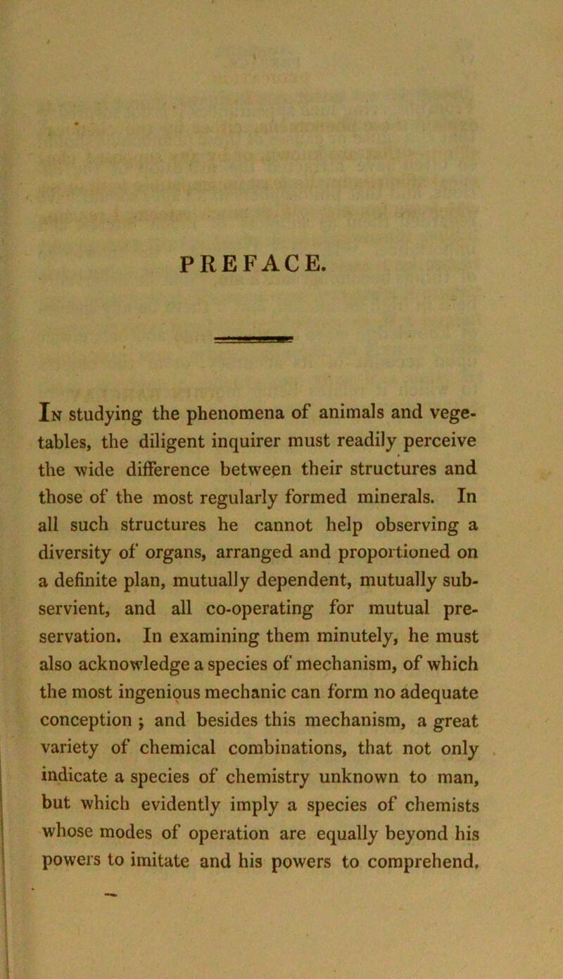 PREFACE. In studying the phenomena of animals and vege- tables, the diligent inquirer must readily perceive the wide difference between their structures and those of the most regularly formed minerals. In all such structures he cannot help observing a diversity of organs, arranged and proportioned on a definite plan, mutually dependent, mutually sub- servient, and all co-operating for mutual pre- servation. In examining them minutely, he must also acknowledge a species of mechanism, of which the most ingenious mechanic can form no adequate conception j and besides this mechanism, a great variety of chemical combinations, that not only indicate a species of chemistry unknown to man, but which evidently imply a species of chemists whose modes of operation are equally beyond his powers to imitate and his powers to comprehend.