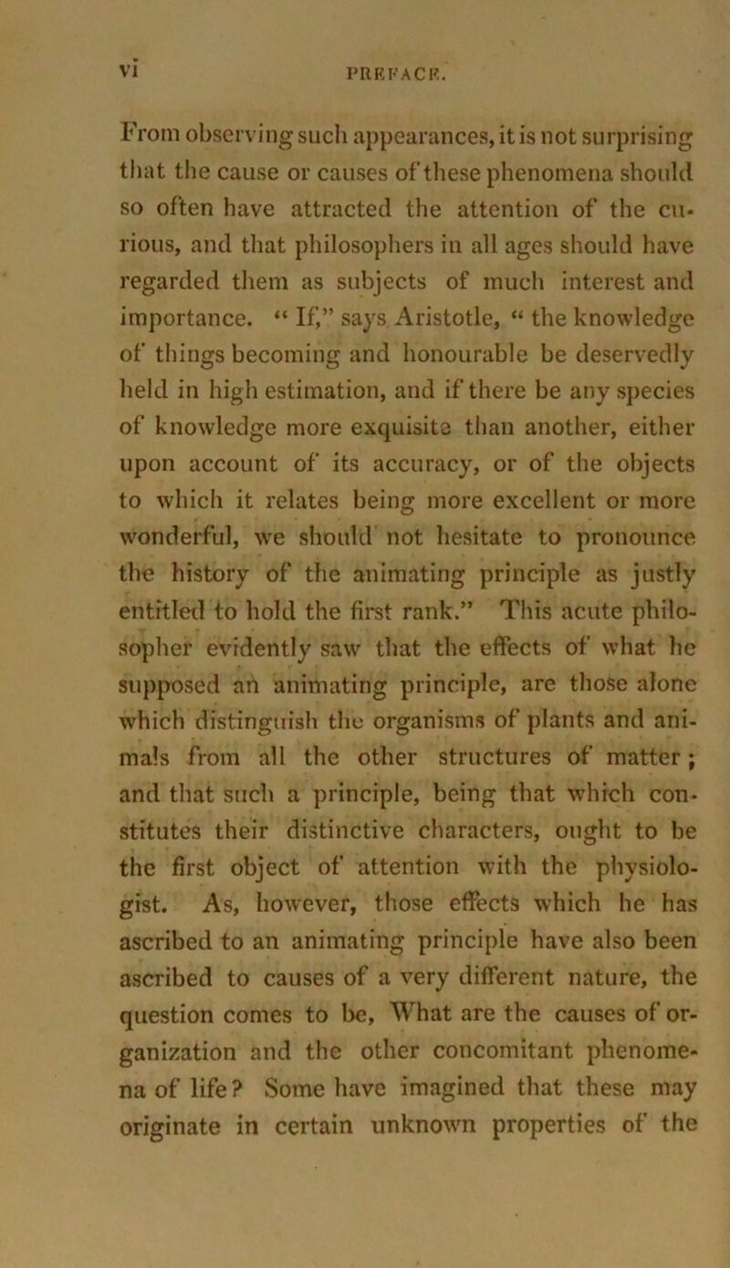 From observing such appearances, it is not surprising that the cause or causes of these phenomena should so often have attracted the attention of the cu« rious, and that philosophers in all ages should have regarded them as subjects of much interest and importance. “ If,” says Aristotle, “ the knowledge of tilings becoming and honourable be deservedly held in high estimation, and if there be any species of knowledge more exquisite than another, either upon account of its accuracy, or of the objects to which it relates being more excellent or more wonderful, we should not hesitate to pronounce the history of the animating principle as justly entitled to hold the first rank.” This acute philo- sopher evidently saw that the effects of what he supposed an animating principle, are those alone which distinguish the organisms of plants and ani- mals from all the other structures of matter; and that such a principle, being that which con- stitutes their distinctive characters, ought to be the first object of attention with the physiolo- gist. As, however, those effects which he has ascribed to an animating principle have also been ascribed to causes of a very different nature, the question comes to be, What are the causes of or- ganization and the other concomitant phenome- na of life ? Some have imagined that these may originate in certain unknown properties of the