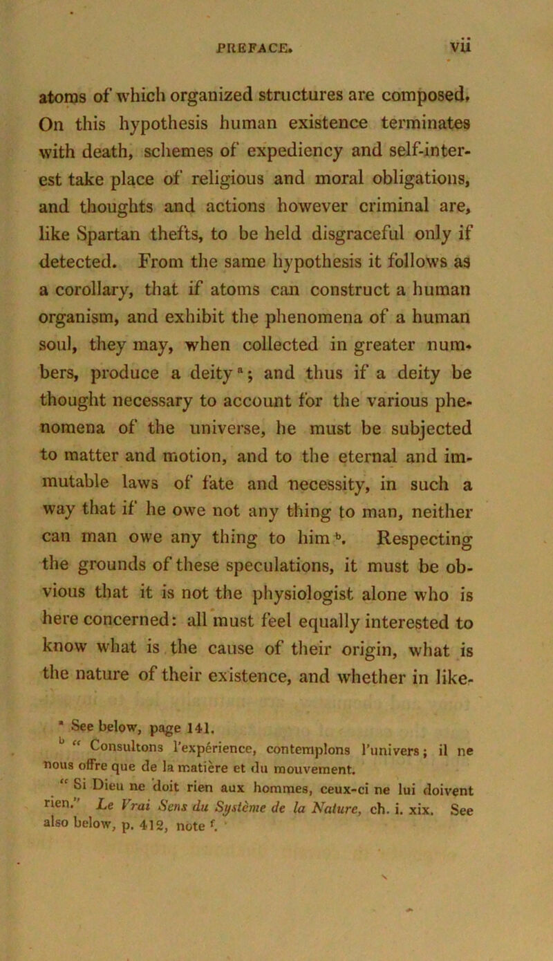 atoms of which organized structures are composed. On this hypothesis human existence terminates with death, schemes of expediency and self-inter- est take place of religious and moral obligations, and thoughts and actions however criminal are, like Spartan thefts, to be held disgraceful only if detected. From the same hypothesis it follows as a corollary, that if atoms can construct a human organism, and exhibit the phenomena of a human soul, they may, when collected in greater num- bers, produce a deity*; and thus if a deity be thought necessary to account for the various phe- nomena of the universe, he must be subjected to matter and motion, and to the eternal and im- mutable laws of fate and necessity, in such a way that if he owe not any thing to man, neither can man owe any thing to him b. Respecting the grounds of these speculations, it must be ob- vious that it is not the physiologist alone who is here concerned: all must feel equally interested to know what is the cause of their origin, what is the nature of their existence, and whether in like- * See below, page 141. Consultons l’experience, contemplons l’linivers; il ne nous offre que de la matiere et du rnouvement. “ ^ Dieu ne doit rien aux homines, ceux-ci ne lui doivent rien.” Le Vrai Sens du Sgstcme de la Nature, ch. i. xix. See also below, p. 412, note f. ’