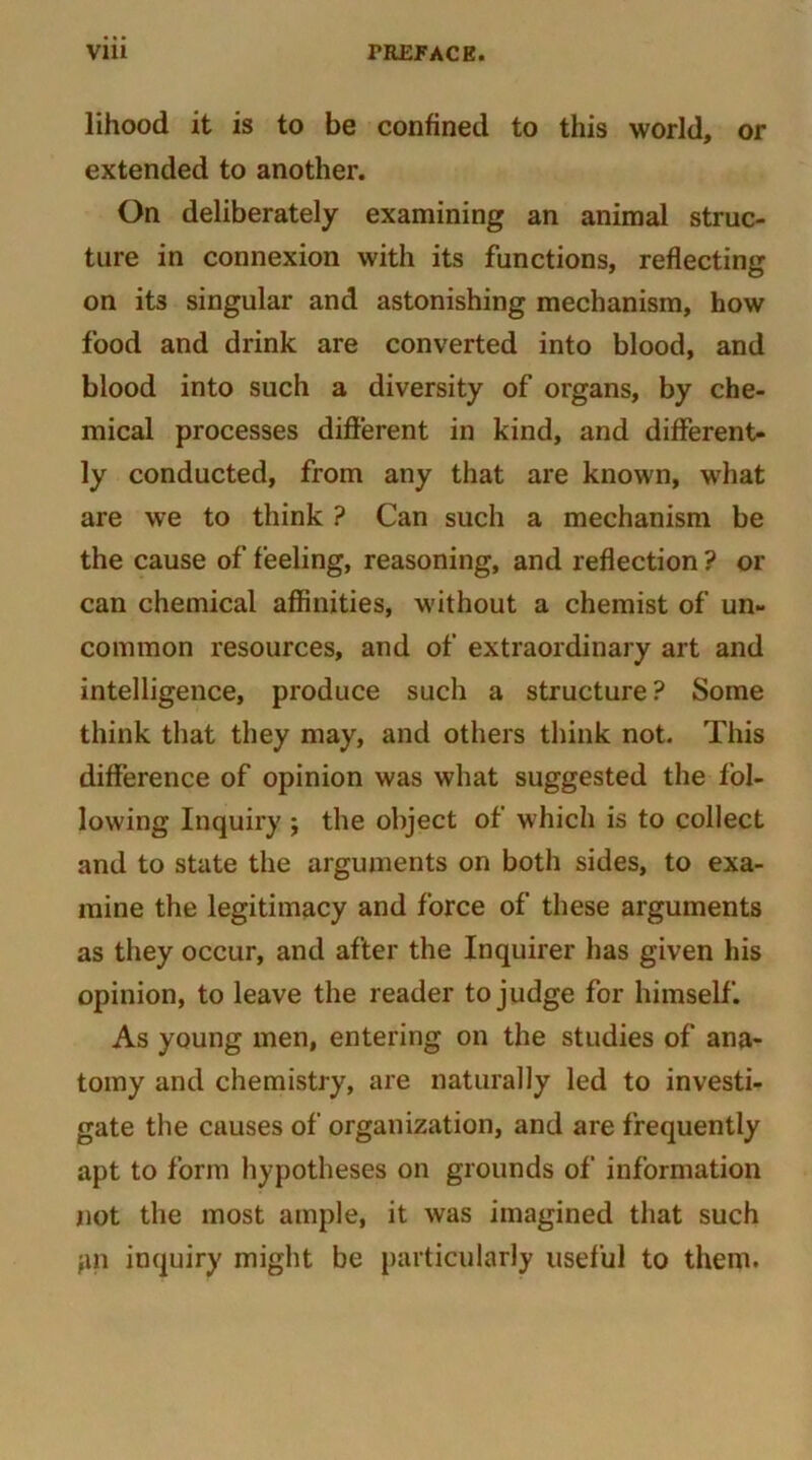 lihood it is to be confined to this world, or extended to another. On deliberately examining an animal struc- ture in connexion with its functions, reflecting on its singular and astonishing mechanism, how food and drink are converted into blood, and blood into such a diversity of organs, by che- mical processes different in kind, and different- ly conducted, from any that are known, what are we to think ? Can such a mechanism be the cause of feeling, reasoning, and reflection ? or can chemical affinities, without a chemist of un- common resources, and of extraordinary art and intelligence, produce such a structure? Some think that they may, and others think not. This difference of opinion was what suggested the fol- lowing Inquiry j the object of which is to collect and to state the arguments on both sides, to exa- mine the legitimacy and force of these arguments as they occur, and after the Inquirer has given his opinion, to leave the reader to judge for himself. As young men, entering on the studies of ana- tomy and chemistry, are naturally led to investi- gate the causes of organization, and are frequently apt to form hypotheses on grounds of information not the most ample, it was imagined that such pn inquiry might be particularly useful to them.