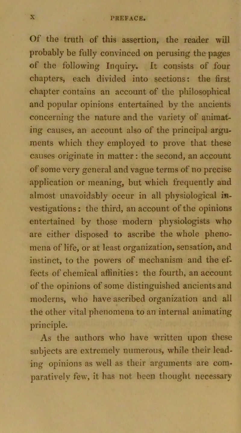 Of the truth of this assertion, the reader will probably be fully convinced on perusing the pages of the following Inquiry. It consists of four chapters, each divided into sections: the first chapter contains an account of the philosophical and popular opinions entertained by the ancients concerning the nature and the variety of animat- ing causes, an account also of the principal argu- ments which they employed to prove that these causes originate in matter: the second, an account of some very general and vague terms of no precise application or meaning, but which frequently and almost unavoidably occur in all physiological in- vestigations: the third, an account of the opinions entertained by those modern physiologists who are either disposed to ascribe the whole pheno- mena of life, or at least organization, sensation, and instinct, to the powers of mechanism and the ef- fects of chemical affinities: the fourth, an account of the opinions of some distinguished ancients and moderns, who have ascribed organization and all the other vital phenomena to an internal animating principle. As the authors who have written upon these subjects are extremely numerous, while their lead- ing opinions as well as their arguments are com- parative! v few, it has not been thought necessary