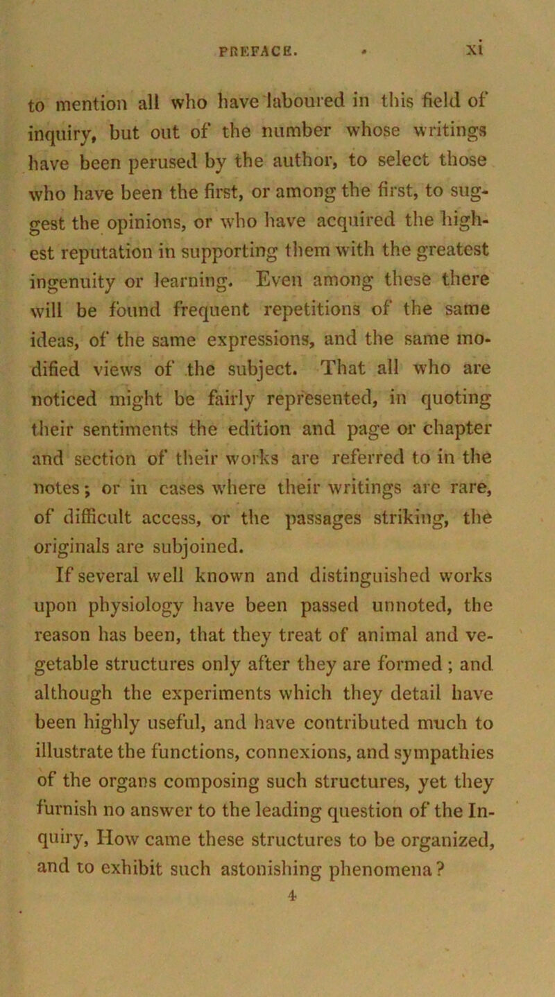 to mention all who have laboured in this field of inquiry, but out of the number whose writings have been perused by the author, to select those who have been the first, or among the first, to sug- gest the opinions, or who have acquired the high- est reputation in supporting them with the greatest ingenuity or learning. Even among these there will be found frequent repetitions of the same ideas, of the same expressions, and the same mo- dified views of the subject. That all who are noticed might be fairly represented, in quoting their sentiments the edition and page or chapter and section of their works are referred to in the notes; or in cases where their writings are rare, of difficult access, or the passages striking, the originals are subjoined. If several well known and distinguished works upon physiology have been passed unnoted, the reason has been, that they treat of animal and ve- getable structures only after they are formed ; and although the experiments which they detail have been highly useful, and have contributed much to illustrate the functions, connexions, and sympathies of the organs composing such structures, yet they furnish no answer to the leading question of the In- quiry, How came these structures to be organized, and to exhibit such astonishing phenomena?