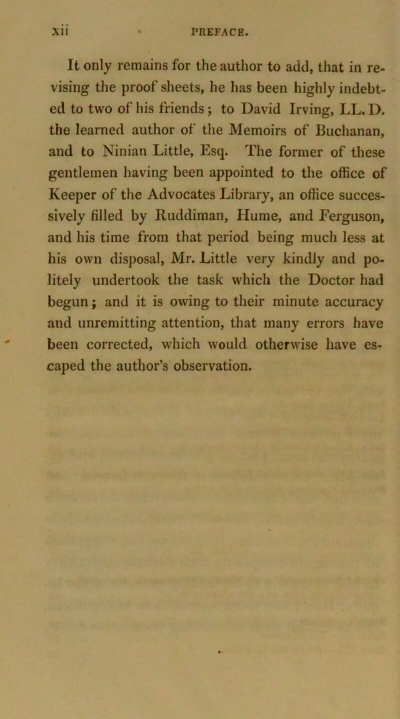 It only remains for the author to add, that in re- vising the proof sheets, he has been highly indebt- ed to two of his friends; to David Irving, LL. D. the learned author of the Memoirs of Buchanan, and to Ninian Little, Esq. The former of these gentlemen having been appointed to the office of Keeper of the Advocates Library, an office succes- sively filled by Ruddiman, Hume, and Ferguson, and his time from that period being much less at his own disposal, Mr. Little very kindly and po- litely undertook the task which the Doctor had begun; and it is owing to their minute accuracy and unremitting attention, that many errors have been corrected, which would otherwise have es- caped the author’s observation.