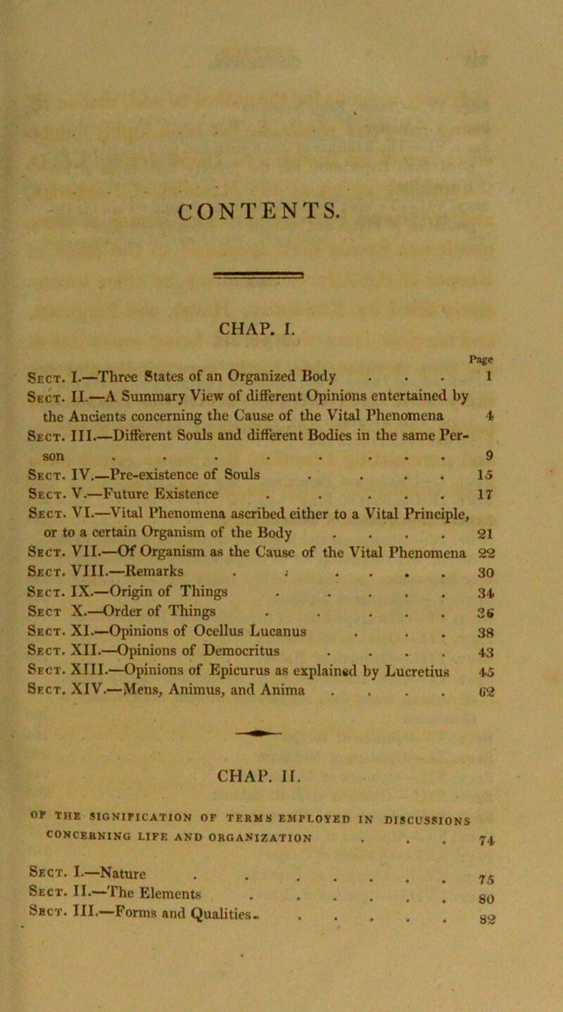 CONTENTS. CHAP. I. Page Sect. I.—Three States of an Organized Body ... 1 Sect. II.—A Summary View of different Opinions entertained by the Ancients concerning the Cause of the Vital Phenomena 4 Sect. III.—Different Souls and different Bodies in the same Per- son . . . . . • • • 9 Sect. IV.—Pre-existence of Souls . . . . 15 Sect. V.—Future Existence . . ... 17 Sect. VI.—Vital Phenomena ascribed either to a Vital Principle, or to a certain Organism of the Body .... 21 Sect. VII.—Of Organism as the Cause of the Vital Phenomena 22 Sect. VIII.—Remarks . ; .... 30 Sect. IX.—Origin of Things . .... 34 Sect X.—Order of Things . . ... 36 Sect. XI.—Opinions of Ocellus Lucanus . . . 38 Sect. XII.—Opinions of Democritus . ... 43 Sect. XIII.—Opinions of Epicurus as explained by Lucretius 45 Sect. XIV.—Mens, Animus, and Anima . . . . C2 CHAP. If. OP THE SIGNIFICATION OF TERMS EMPLOYED IN DISCUSSIONS CONCERNING LIFE AND ORGANIZATION . . . 74 Sect. I—Nature Sect. II.—The Elements Sbct. III.—Forms and Qualities. 75 80 82