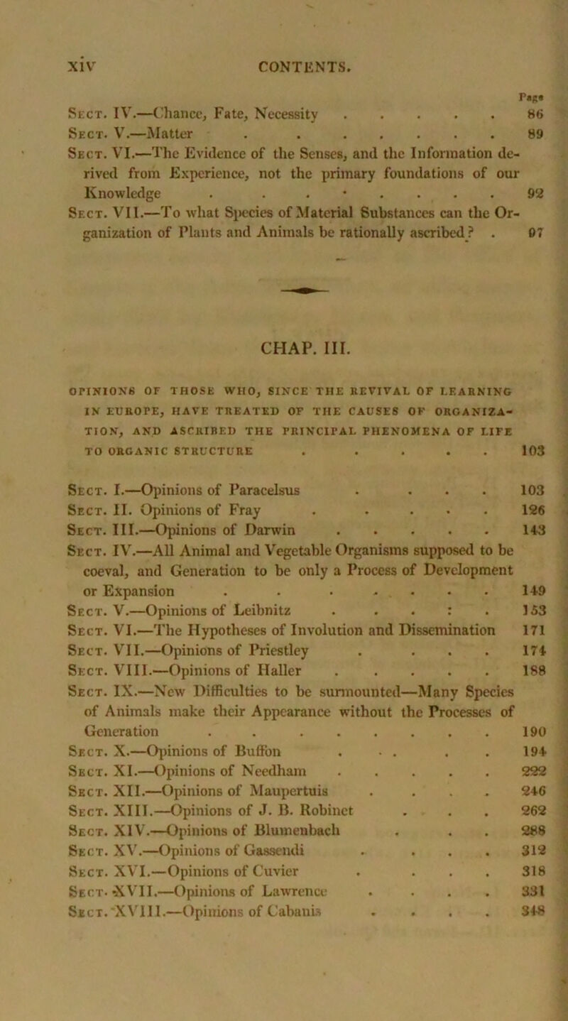 Fags Sect. IV.—Chance, Fate, Necessity 86 Sect. V.—Matter . 89 Sect. VI.—The Evidence of the Senses, and the Information de- rived from Experience, not the primary foundations of our Knowledge . . .*.... 92 Sect. VII.—To what Species of Material Substances can the Or- ganization of Plants and Animals be rationally ascribed ? . 07 CHAP. III. OriNIOX6 OF THOSE WHO, SINCE THE REVIVAL OF LEARNING IN EUaOTE, HAVE TREATED OF THE CAUSES OF ORGANIZA- TION, AND ASCRIRED THE PRINCIPAL PHENOMENA OF LIFE TO ORGANIC STRUCTURE . .... 103 Sect. I.—Opinions of Paracelsus . ... 103 Sect. II. Opinions of Fray . .... 126 Sect. III.—Opinions of Darwin 143 Sect. IV.—All Animal and Vegetable Organisms supposed to be coeval, and Generation to be only a Process of Development or Expansion . . • .... 1+9 Sect. V.—Opinions of Leibnitz . . . : . 153 Sect. VI.—The Hypotheses of Involution and Dissemination 171 Sect. VII.—Opinions of Priestley . ... 174 Sect. VIII.—Opinions of Haller ..... 188 Sect. IX.—New Difficulties to be surmounted—Many Species of Animals make their Appearance without the Processes of Generation . 190 Sect. X.—Opinions of Button ... . . 19+ Sect. XI.—Opinions of Needham 222 Sect. XII.—Opinions of Maupertuis .... 2+6 Sect. XIII.—Opinions of J. B. Robinct . . . 262 Sect. XIV.—Opinions of Blumenbach . . . 288 Sect. XV.—Opinions of Gassendi . ... 312 Sect. XVI.—Opinions of Cuvier . ... 318 Sect. XVII.—Opinions of Lawrence .... 331 Sject.'XVUI.—Opinions of Cabanis .... 3+8