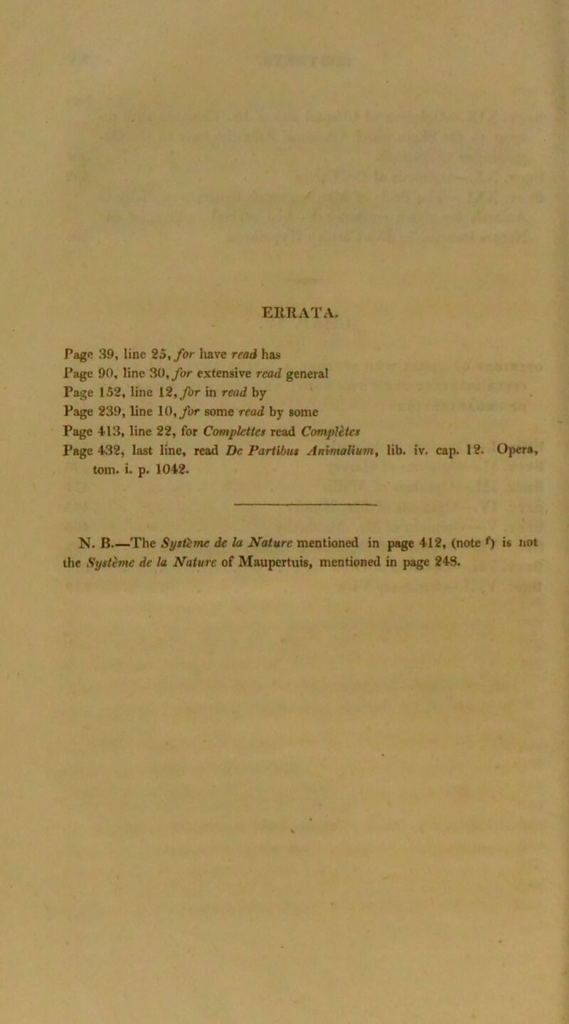 ERRATA. Page 39, line 25, for have read has Page 90, line 30, far extensive read general Page 152, line 12, for in read by Page 239, line 10, for some read by some Page *113, line 22, for Complcties read Completes Page 432, last line, read Dc Partibus Animalium, lib. iv. cap. 12. Opera, tom. i. p. 1042. N. B The Systime de la Nature mentioned in page 412, (note f) is not the Systemc dc la Nature of Maupertuis, mentioned in page 248.