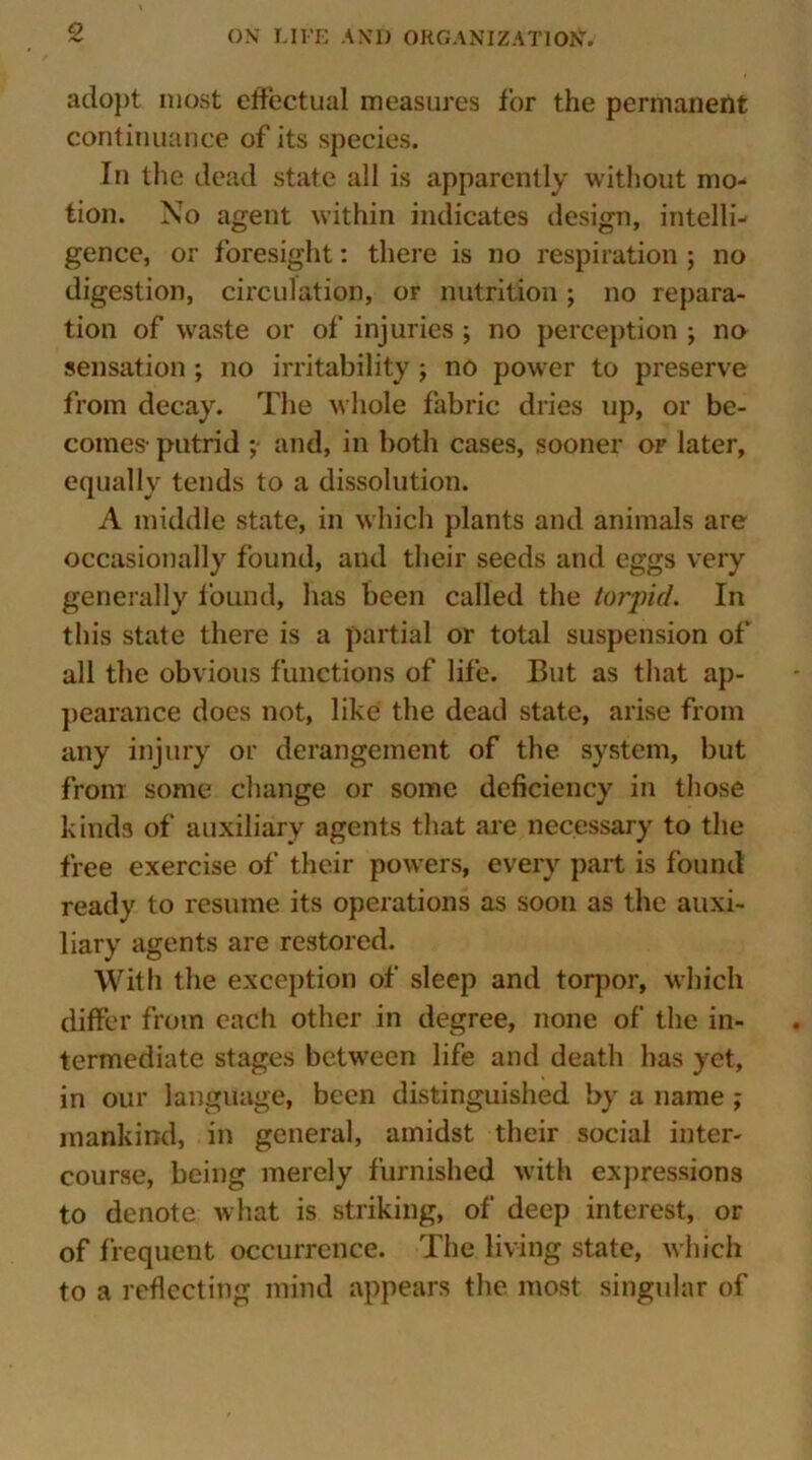 adopt most effectual measures for the permanent continuance of its species. In the dead state all is apparently without mo- tion. No agent within indicates design, intelli- gence, or foresight: there is no respiration ; no digestion, circulation, or nutrition; no repara- tion of waste or of injuries ; no perception ; no sensation ; no irritability ; no power to preserve from decay. The whole fabric dries up, or be- comes' putrid ; and, in both cases, sooner or later, equally tends to a dissolution. A middle state, in which plants and animals are occasionally found, and their seeds and eggs very generally found, lias been called the torpid. In this state there is a partial or total suspension of all the obvious functions of life. But as that ap- pearance does not, like the dead state, arise from any injury or derangement of the system, but from some change or some deficiency in those kinds of auxiliary agents that are necessary to the free exercise of their powers, every part is found ready to resume its operations as soon as the auxi- liary agents are restored. With the exception of sleep and torpor, which differ from each other in degree, none of the in- termediate stages between life and death has yet, in our language, been distinguished by a name ; mankind, in general, amidst their social inter- course, being merely furnished with expressions to denote what is striking, of deep interest, or of frequent occurrence. The living state, which to a reflecting mind appears the most singular of