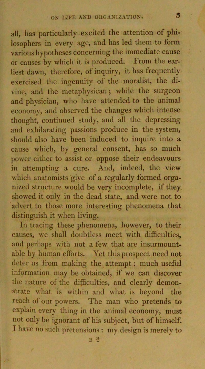 all, has particularly excited the attention of phi- losophers in every age, and has led them to form various hypotheses concerning the immediate cause or causes by which it is produced. From the ear- liest dawn, therefore, of inquiry, it has frequently exercised the ingenuity of the moralist, the di- vine, and the metaphysican ; while the surgeon and physician, who have attended to the animal economy, and observed the changes which intense thought, continued study, and all the depressing and exhilarating passions produce in the system, should also have been induced to inquire into a cause which, by general consent, has so much power either to assist or oppose their endeavours in attempting a cure. And, indeed, the view which anatomists give of a regularly formed orga- nized structure would be very incomplete, if they showed it only in the dead state, and were not to advert to those more interesting phenomena that distinguish it when living. In tracing these phenomena, however, to their causes, we shall doubtless meet with difficulties, and perhaps with not a few that are insurmount- able by human efforts. Yet this prospect need not deter us from making the attempt: much useful information may be obtained, if we can discover the nature of the difficulties, and clearly demon- strate what is within and what is beyond the reach of our powers. The man who pretends to explain every thing in the animal economy, must not only be ignorant of his subject, but of himself. J have no such pretensions : my design is merely to