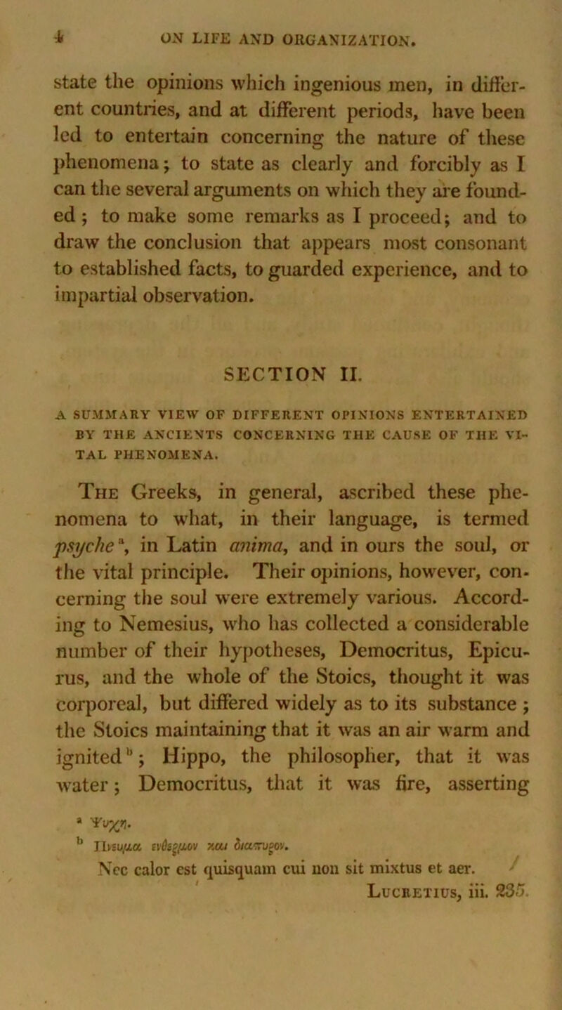 state the opinions which ingenious men, in differ- ent countries, and at different periods, have been led to entertain concerning the nature of these phenomena; to state as clearly and forcibly as I can the several arguments on which they are found- ed ; to make some remarks as I proceed; and to draw the conclusion that appears most consonant to established facts, to guarded experience, and to impartial observation. SECTION II. A SUMMARY VIEW OF DIFFERENT OPINIONS ENTERTAINED BY THE ANCIENTS CONCERNING THE CAUSE OF THE VI- TAL PHENOMENA. The Greeks, in general, ascribed these phe- nomena to what, in their language, is termed psychea, in Latin anima, and in ours the soul, or the vital principle. Their opinions, however, con- cerning the soul were extremely various. Accord- ing to Nemesius, wrho has collected a considerable number of their hypotheses, Democritus, Epicu- rus, and the whole of the Stoics, thought it was corporeal, but differed widely as to its substance ; the Stoics maintaining that it was an air warm and ignitedb; Hippo, the philosopher, that it was water; Democritus, that it was fire, asserting a b Thsufut ivkftMV >.at 3/acn/gov. Nec calor est quisquam cui non sit mixtus et aer.